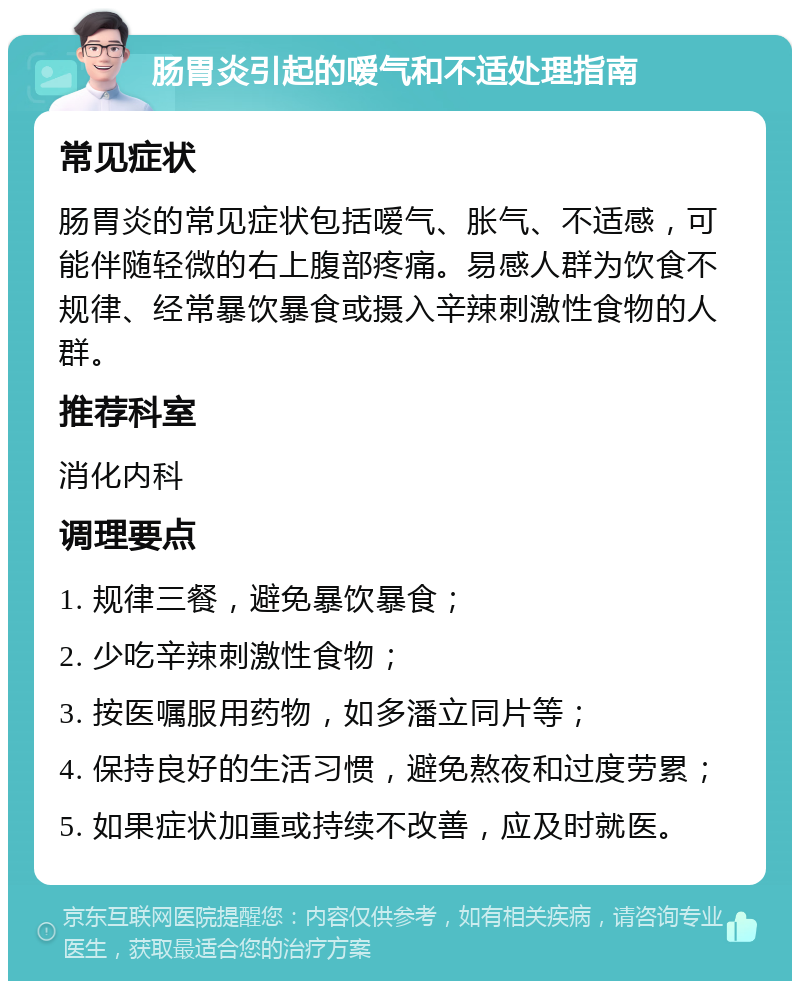 肠胃炎引起的嗳气和不适处理指南 常见症状 肠胃炎的常见症状包括嗳气、胀气、不适感，可能伴随轻微的右上腹部疼痛。易感人群为饮食不规律、经常暴饮暴食或摄入辛辣刺激性食物的人群。 推荐科室 消化内科 调理要点 1. 规律三餐，避免暴饮暴食； 2. 少吃辛辣刺激性食物； 3. 按医嘱服用药物，如多潘立同片等； 4. 保持良好的生活习惯，避免熬夜和过度劳累； 5. 如果症状加重或持续不改善，应及时就医。