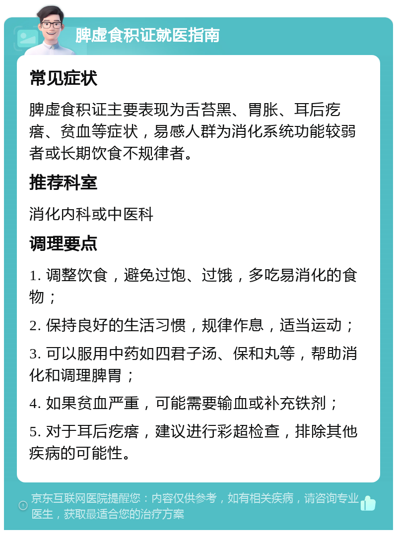 脾虚食积证就医指南 常见症状 脾虚食积证主要表现为舌苔黑、胃胀、耳后疙瘩、贫血等症状，易感人群为消化系统功能较弱者或长期饮食不规律者。 推荐科室 消化内科或中医科 调理要点 1. 调整饮食，避免过饱、过饿，多吃易消化的食物； 2. 保持良好的生活习惯，规律作息，适当运动； 3. 可以服用中药如四君子汤、保和丸等，帮助消化和调理脾胃； 4. 如果贫血严重，可能需要输血或补充铁剂； 5. 对于耳后疙瘩，建议进行彩超检查，排除其他疾病的可能性。