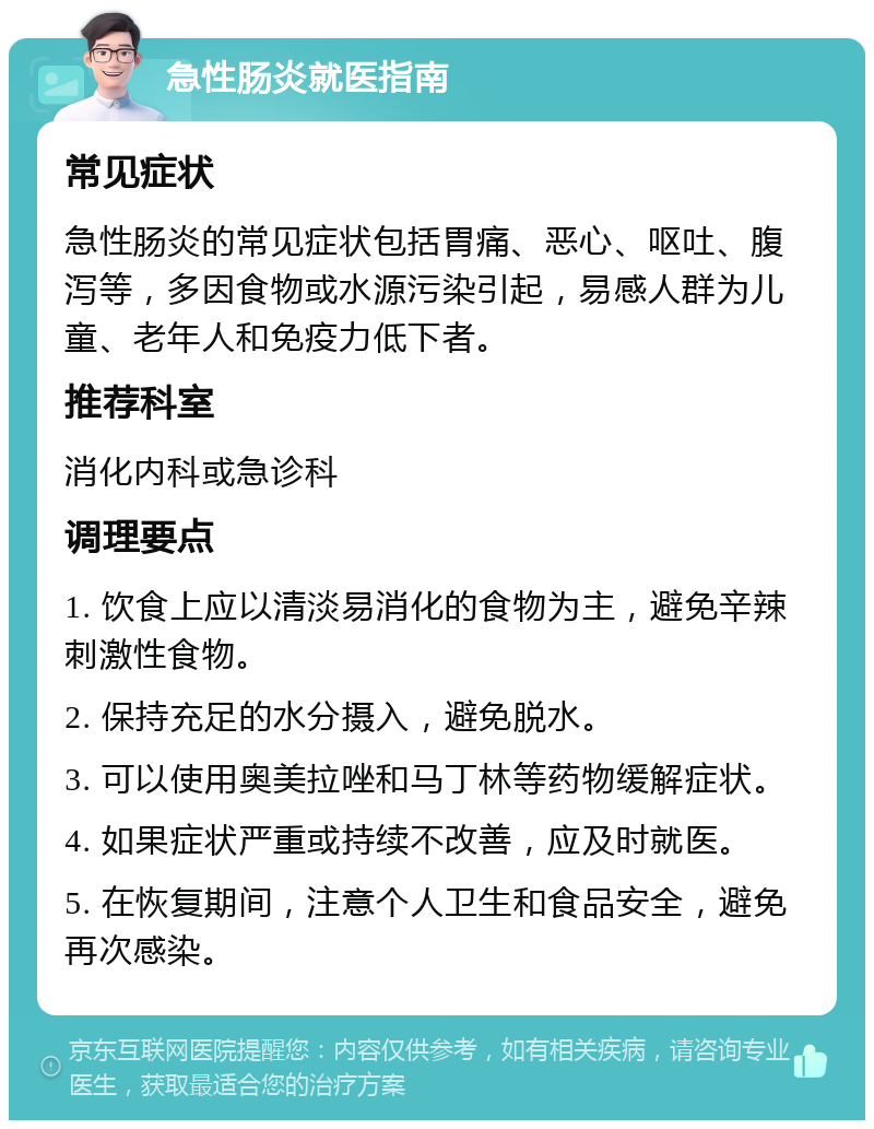 急性肠炎就医指南 常见症状 急性肠炎的常见症状包括胃痛、恶心、呕吐、腹泻等，多因食物或水源污染引起，易感人群为儿童、老年人和免疫力低下者。 推荐科室 消化内科或急诊科 调理要点 1. 饮食上应以清淡易消化的食物为主，避免辛辣刺激性食物。 2. 保持充足的水分摄入，避免脱水。 3. 可以使用奥美拉唑和马丁林等药物缓解症状。 4. 如果症状严重或持续不改善，应及时就医。 5. 在恢复期间，注意个人卫生和食品安全，避免再次感染。