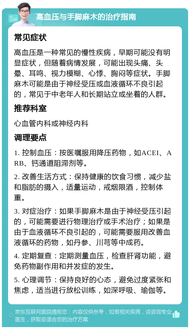 高血压与手脚麻木的治疗指南 常见症状 高血压是一种常见的慢性疾病，早期可能没有明显症状，但随着病情发展，可能出现头痛、头晕、耳鸣、视力模糊、心悸、胸闷等症状。手脚麻木可能是由于神经受压或血液循环不良引起的，常见于中老年人和长期站立或坐着的人群。 推荐科室 心血管内科或神经内科 调理要点 1. 控制血压：按医嘱服用降压药物，如ACEI、ARB、钙通道阻滞剂等。 2. 改善生活方式：保持健康的饮食习惯，减少盐和脂肪的摄入，适量运动，戒烟限酒，控制体重。 3. 对症治疗：如果手脚麻木是由于神经受压引起的，可能需要进行物理治疗或手术治疗；如果是由于血液循环不良引起的，可能需要服用改善血液循环的药物，如丹参、川芎等中成药。 4. 定期复查：定期测量血压，检查肝肾功能，避免药物副作用和并发症的发生。 5. 心理调节：保持良好的心态，避免过度紧张和焦虑，适当进行放松训练，如深呼吸、瑜伽等。