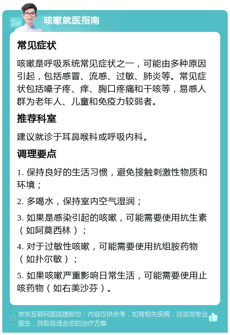 咳嗽就医指南 常见症状 咳嗽是呼吸系统常见症状之一，可能由多种原因引起，包括感冒、流感、过敏、肺炎等。常见症状包括嗓子疼、痒、胸口疼痛和干咳等，易感人群为老年人、儿童和免疫力较弱者。 推荐科室 建议就诊于耳鼻喉科或呼吸内科。 调理要点 1. 保持良好的生活习惯，避免接触刺激性物质和环境； 2. 多喝水，保持室内空气湿润； 3. 如果是感染引起的咳嗽，可能需要使用抗生素（如阿莫西林）； 4. 对于过敏性咳嗽，可能需要使用抗组胺药物（如扑尔敏）； 5. 如果咳嗽严重影响日常生活，可能需要使用止咳药物（如右美沙芬）。