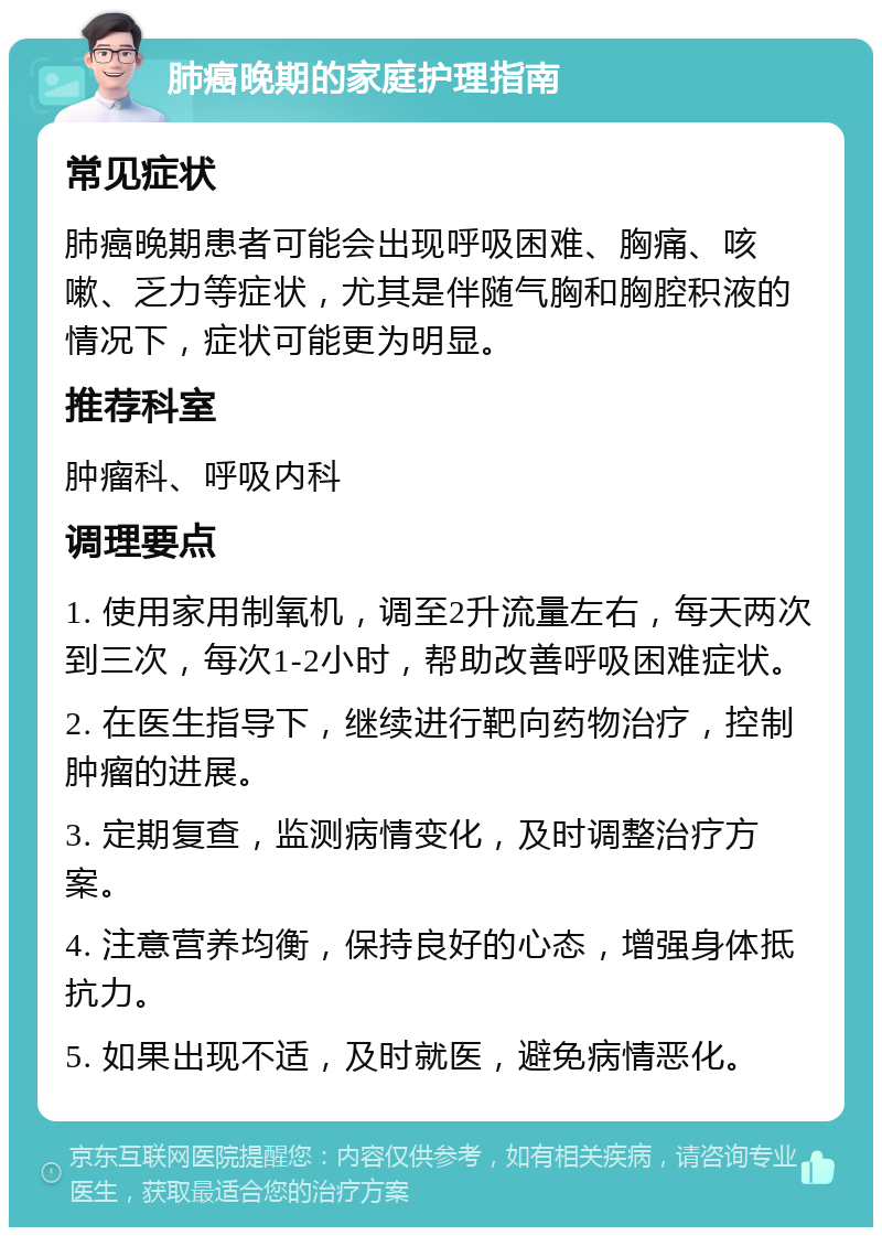 肺癌晚期的家庭护理指南 常见症状 肺癌晚期患者可能会出现呼吸困难、胸痛、咳嗽、乏力等症状，尤其是伴随气胸和胸腔积液的情况下，症状可能更为明显。 推荐科室 肿瘤科、呼吸内科 调理要点 1. 使用家用制氧机，调至2升流量左右，每天两次到三次，每次1-2小时，帮助改善呼吸困难症状。 2. 在医生指导下，继续进行靶向药物治疗，控制肿瘤的进展。 3. 定期复查，监测病情变化，及时调整治疗方案。 4. 注意营养均衡，保持良好的心态，增强身体抵抗力。 5. 如果出现不适，及时就医，避免病情恶化。