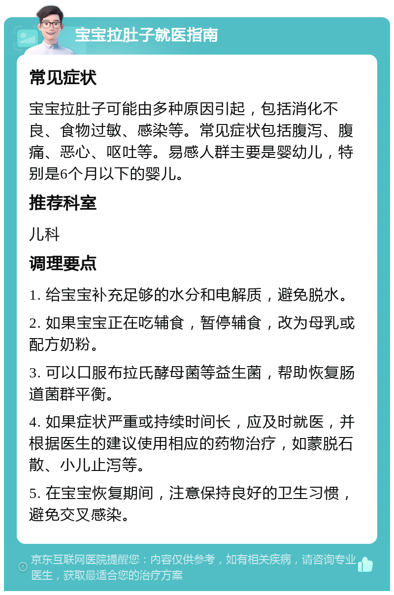 宝宝拉肚子就医指南 常见症状 宝宝拉肚子可能由多种原因引起，包括消化不良、食物过敏、感染等。常见症状包括腹泻、腹痛、恶心、呕吐等。易感人群主要是婴幼儿，特别是6个月以下的婴儿。 推荐科室 儿科 调理要点 1. 给宝宝补充足够的水分和电解质，避免脱水。 2. 如果宝宝正在吃辅食，暂停辅食，改为母乳或配方奶粉。 3. 可以口服布拉氏酵母菌等益生菌，帮助恢复肠道菌群平衡。 4. 如果症状严重或持续时间长，应及时就医，并根据医生的建议使用相应的药物治疗，如蒙脱石散、小儿止泻等。 5. 在宝宝恢复期间，注意保持良好的卫生习惯，避免交叉感染。