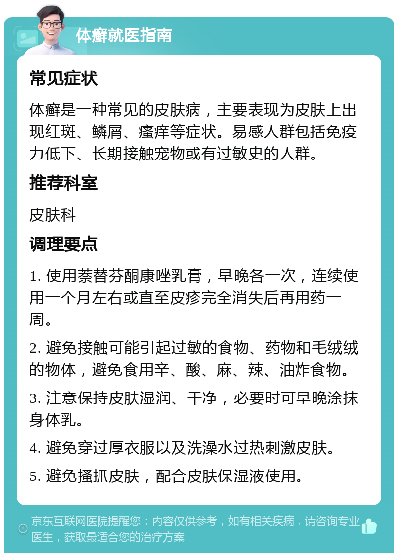 体癣就医指南 常见症状 体癣是一种常见的皮肤病，主要表现为皮肤上出现红斑、鳞屑、瘙痒等症状。易感人群包括免疫力低下、长期接触宠物或有过敏史的人群。 推荐科室 皮肤科 调理要点 1. 使用萘替芬酮康唑乳膏，早晚各一次，连续使用一个月左右或直至皮疹完全消失后再用药一周。 2. 避免接触可能引起过敏的食物、药物和毛绒绒的物体，避免食用辛、酸、麻、辣、油炸食物。 3. 注意保持皮肤湿润、干净，必要时可早晚涂抹身体乳。 4. 避免穿过厚衣服以及洗澡水过热刺激皮肤。 5. 避免搔抓皮肤，配合皮肤保湿液使用。