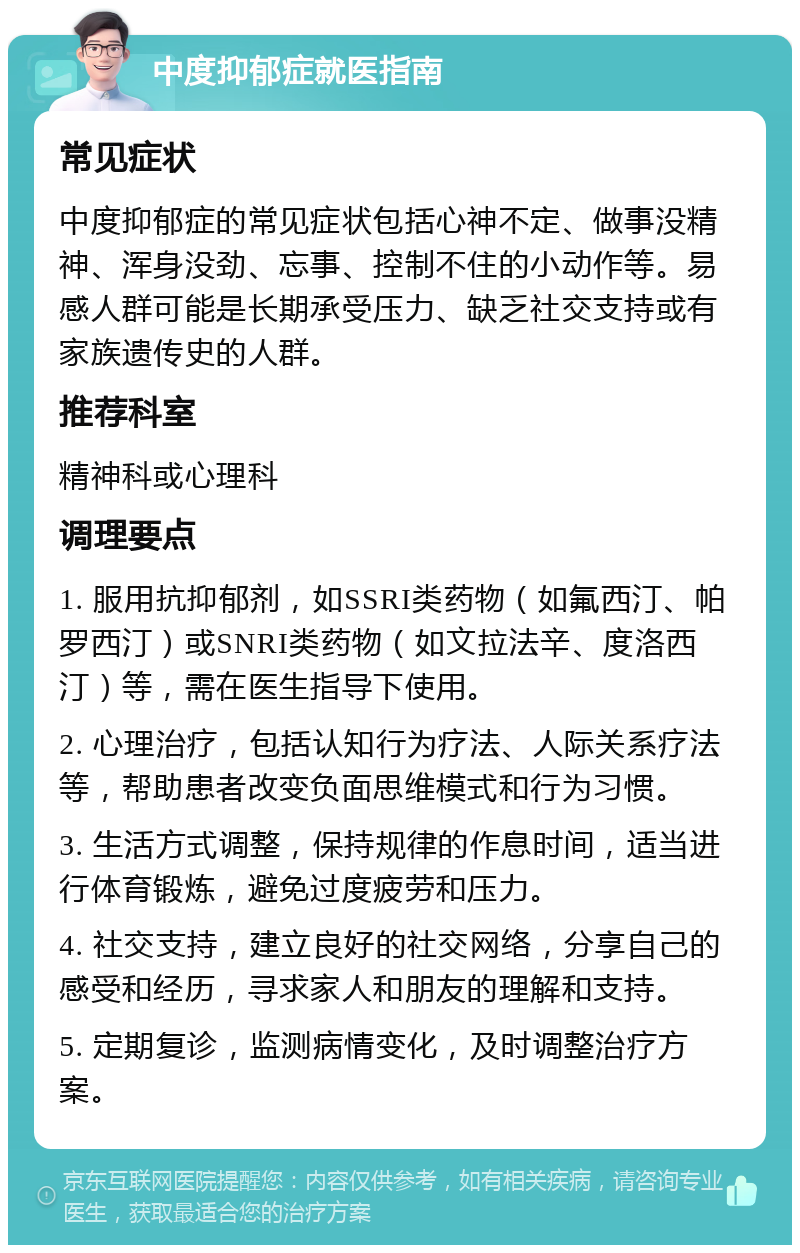 中度抑郁症就医指南 常见症状 中度抑郁症的常见症状包括心神不定、做事没精神、浑身没劲、忘事、控制不住的小动作等。易感人群可能是长期承受压力、缺乏社交支持或有家族遗传史的人群。 推荐科室 精神科或心理科 调理要点 1. 服用抗抑郁剂，如SSRI类药物（如氟西汀、帕罗西汀）或SNRI类药物（如文拉法辛、度洛西汀）等，需在医生指导下使用。 2. 心理治疗，包括认知行为疗法、人际关系疗法等，帮助患者改变负面思维模式和行为习惯。 3. 生活方式调整，保持规律的作息时间，适当进行体育锻炼，避免过度疲劳和压力。 4. 社交支持，建立良好的社交网络，分享自己的感受和经历，寻求家人和朋友的理解和支持。 5. 定期复诊，监测病情变化，及时调整治疗方案。