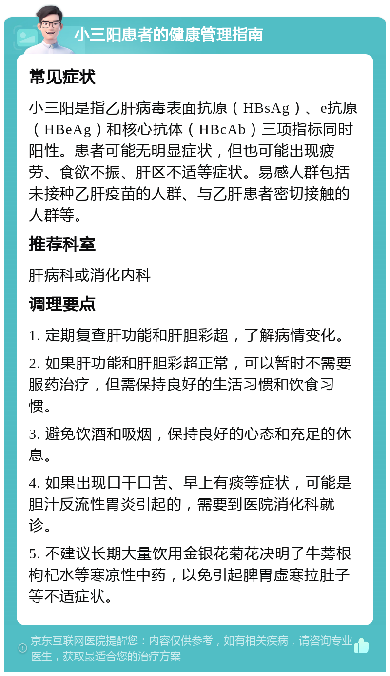 小三阳患者的健康管理指南 常见症状 小三阳是指乙肝病毒表面抗原（HBsAg）、e抗原（HBeAg）和核心抗体（HBcAb）三项指标同时阳性。患者可能无明显症状，但也可能出现疲劳、食欲不振、肝区不适等症状。易感人群包括未接种乙肝疫苗的人群、与乙肝患者密切接触的人群等。 推荐科室 肝病科或消化内科 调理要点 1. 定期复查肝功能和肝胆彩超，了解病情变化。 2. 如果肝功能和肝胆彩超正常，可以暂时不需要服药治疗，但需保持良好的生活习惯和饮食习惯。 3. 避免饮酒和吸烟，保持良好的心态和充足的休息。 4. 如果出现口干口苦、早上有痰等症状，可能是胆汁反流性胃炎引起的，需要到医院消化科就诊。 5. 不建议长期大量饮用金银花菊花决明子牛蒡根枸杞水等寒凉性中药，以免引起脾胃虚寒拉肚子等不适症状。