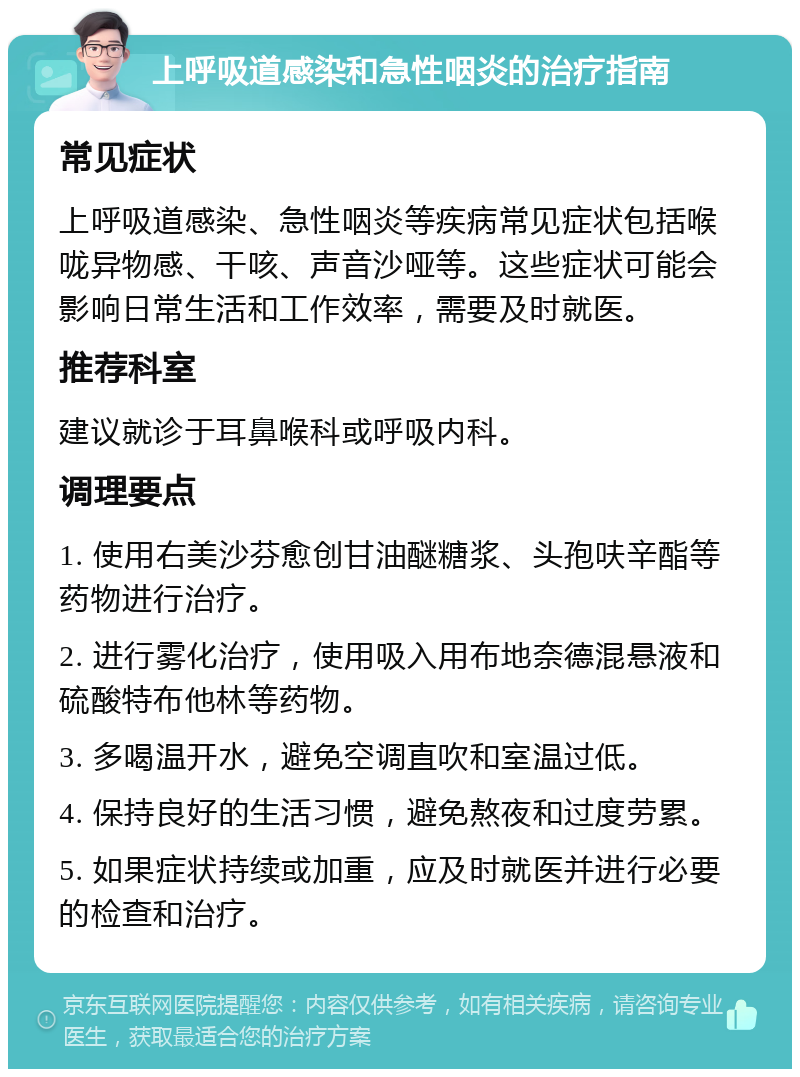 上呼吸道感染和急性咽炎的治疗指南 常见症状 上呼吸道感染、急性咽炎等疾病常见症状包括喉咙异物感、干咳、声音沙哑等。这些症状可能会影响日常生活和工作效率，需要及时就医。 推荐科室 建议就诊于耳鼻喉科或呼吸内科。 调理要点 1. 使用右美沙芬愈创甘油醚糖浆、头孢呋辛酯等药物进行治疗。 2. 进行雾化治疗，使用吸入用布地奈德混悬液和硫酸特布他林等药物。 3. 多喝温开水，避免空调直吹和室温过低。 4. 保持良好的生活习惯，避免熬夜和过度劳累。 5. 如果症状持续或加重，应及时就医并进行必要的检查和治疗。