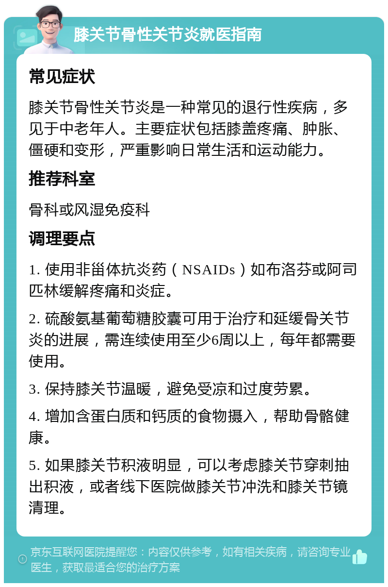 膝关节骨性关节炎就医指南 常见症状 膝关节骨性关节炎是一种常见的退行性疾病，多见于中老年人。主要症状包括膝盖疼痛、肿胀、僵硬和变形，严重影响日常生活和运动能力。 推荐科室 骨科或风湿免疫科 调理要点 1. 使用非甾体抗炎药（NSAIDs）如布洛芬或阿司匹林缓解疼痛和炎症。 2. 硫酸氨基葡萄糖胶囊可用于治疗和延缓骨关节炎的进展，需连续使用至少6周以上，每年都需要使用。 3. 保持膝关节温暖，避免受凉和过度劳累。 4. 增加含蛋白质和钙质的食物摄入，帮助骨骼健康。 5. 如果膝关节积液明显，可以考虑膝关节穿刺抽出积液，或者线下医院做膝关节冲洗和膝关节镜清理。