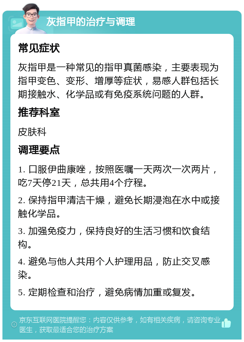 灰指甲的治疗与调理 常见症状 灰指甲是一种常见的指甲真菌感染，主要表现为指甲变色、变形、增厚等症状，易感人群包括长期接触水、化学品或有免疫系统问题的人群。 推荐科室 皮肤科 调理要点 1. 口服伊曲康唑，按照医嘱一天两次一次两片，吃7天停21天，总共用4个疗程。 2. 保持指甲清洁干燥，避免长期浸泡在水中或接触化学品。 3. 加强免疫力，保持良好的生活习惯和饮食结构。 4. 避免与他人共用个人护理用品，防止交叉感染。 5. 定期检查和治疗，避免病情加重或复发。