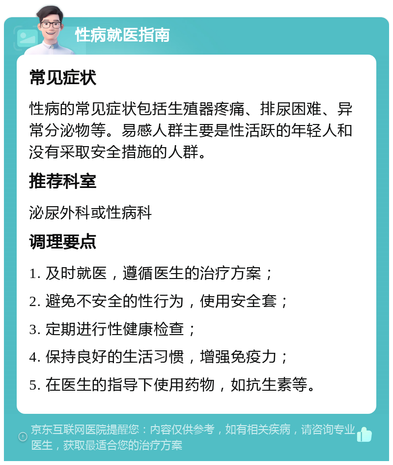 性病就医指南 常见症状 性病的常见症状包括生殖器疼痛、排尿困难、异常分泌物等。易感人群主要是性活跃的年轻人和没有采取安全措施的人群。 推荐科室 泌尿外科或性病科 调理要点 1. 及时就医，遵循医生的治疗方案； 2. 避免不安全的性行为，使用安全套； 3. 定期进行性健康检查； 4. 保持良好的生活习惯，增强免疫力； 5. 在医生的指导下使用药物，如抗生素等。