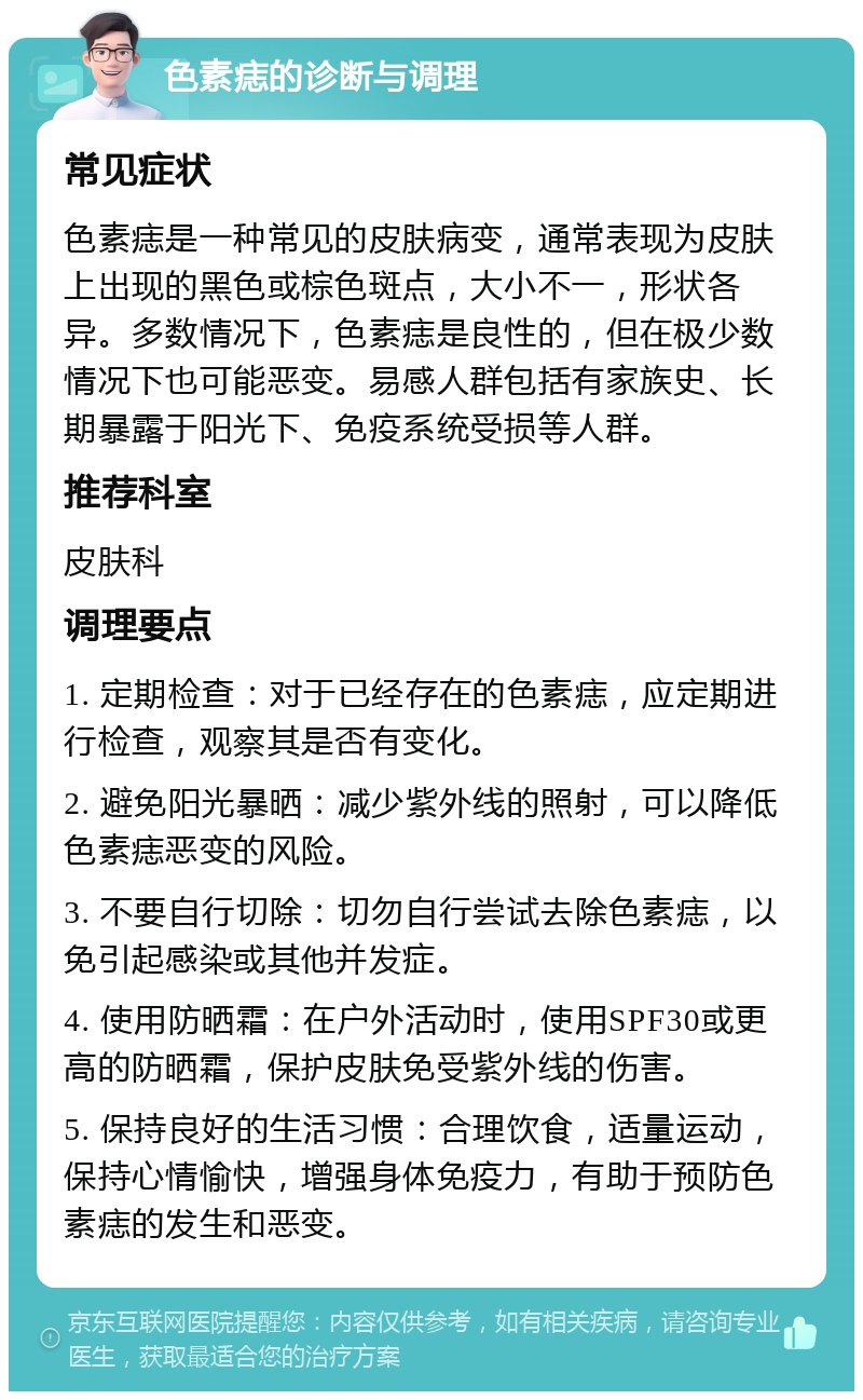 色素痣的诊断与调理 常见症状 色素痣是一种常见的皮肤病变，通常表现为皮肤上出现的黑色或棕色斑点，大小不一，形状各异。多数情况下，色素痣是良性的，但在极少数情况下也可能恶变。易感人群包括有家族史、长期暴露于阳光下、免疫系统受损等人群。 推荐科室 皮肤科 调理要点 1. 定期检查：对于已经存在的色素痣，应定期进行检查，观察其是否有变化。 2. 避免阳光暴晒：减少紫外线的照射，可以降低色素痣恶变的风险。 3. 不要自行切除：切勿自行尝试去除色素痣，以免引起感染或其他并发症。 4. 使用防晒霜：在户外活动时，使用SPF30或更高的防晒霜，保护皮肤免受紫外线的伤害。 5. 保持良好的生活习惯：合理饮食，适量运动，保持心情愉快，增强身体免疫力，有助于预防色素痣的发生和恶变。