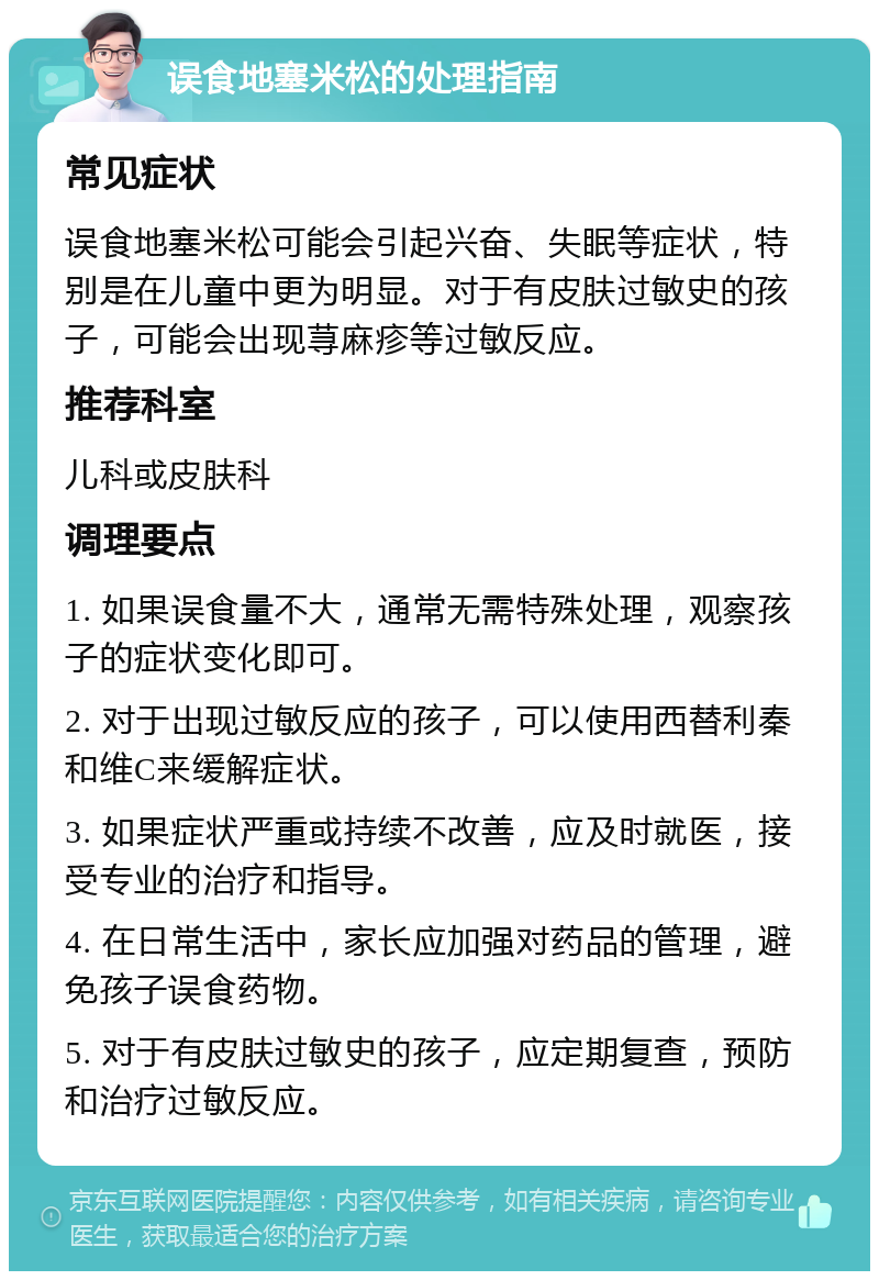 误食地塞米松的处理指南 常见症状 误食地塞米松可能会引起兴奋、失眠等症状，特别是在儿童中更为明显。对于有皮肤过敏史的孩子，可能会出现荨麻疹等过敏反应。 推荐科室 儿科或皮肤科 调理要点 1. 如果误食量不大，通常无需特殊处理，观察孩子的症状变化即可。 2. 对于出现过敏反应的孩子，可以使用西替利秦和维C来缓解症状。 3. 如果症状严重或持续不改善，应及时就医，接受专业的治疗和指导。 4. 在日常生活中，家长应加强对药品的管理，避免孩子误食药物。 5. 对于有皮肤过敏史的孩子，应定期复查，预防和治疗过敏反应。