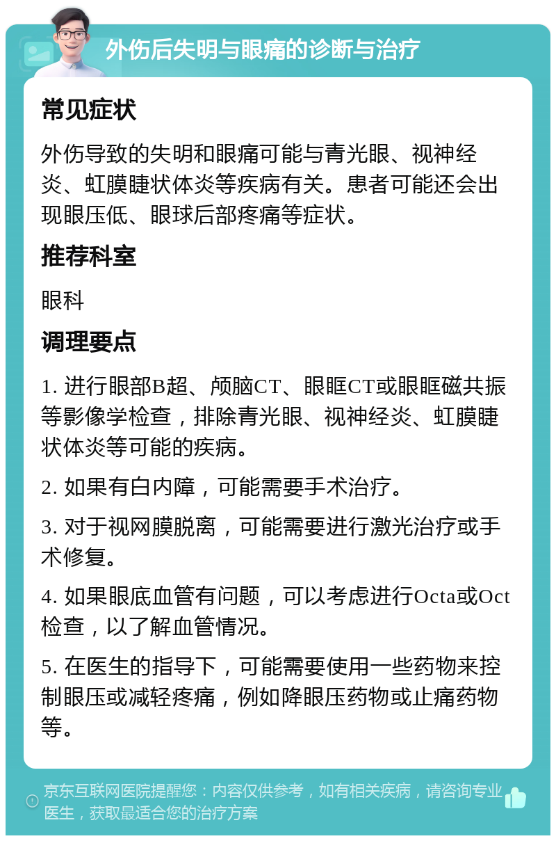 外伤后失明与眼痛的诊断与治疗 常见症状 外伤导致的失明和眼痛可能与青光眼、视神经炎、虹膜睫状体炎等疾病有关。患者可能还会出现眼压低、眼球后部疼痛等症状。 推荐科室 眼科 调理要点 1. 进行眼部B超、颅脑CT、眼眶CT或眼眶磁共振等影像学检查，排除青光眼、视神经炎、虹膜睫状体炎等可能的疾病。 2. 如果有白内障，可能需要手术治疗。 3. 对于视网膜脱离，可能需要进行激光治疗或手术修复。 4. 如果眼底血管有问题，可以考虑进行Octa或Oct检查，以了解血管情况。 5. 在医生的指导下，可能需要使用一些药物来控制眼压或减轻疼痛，例如降眼压药物或止痛药物等。