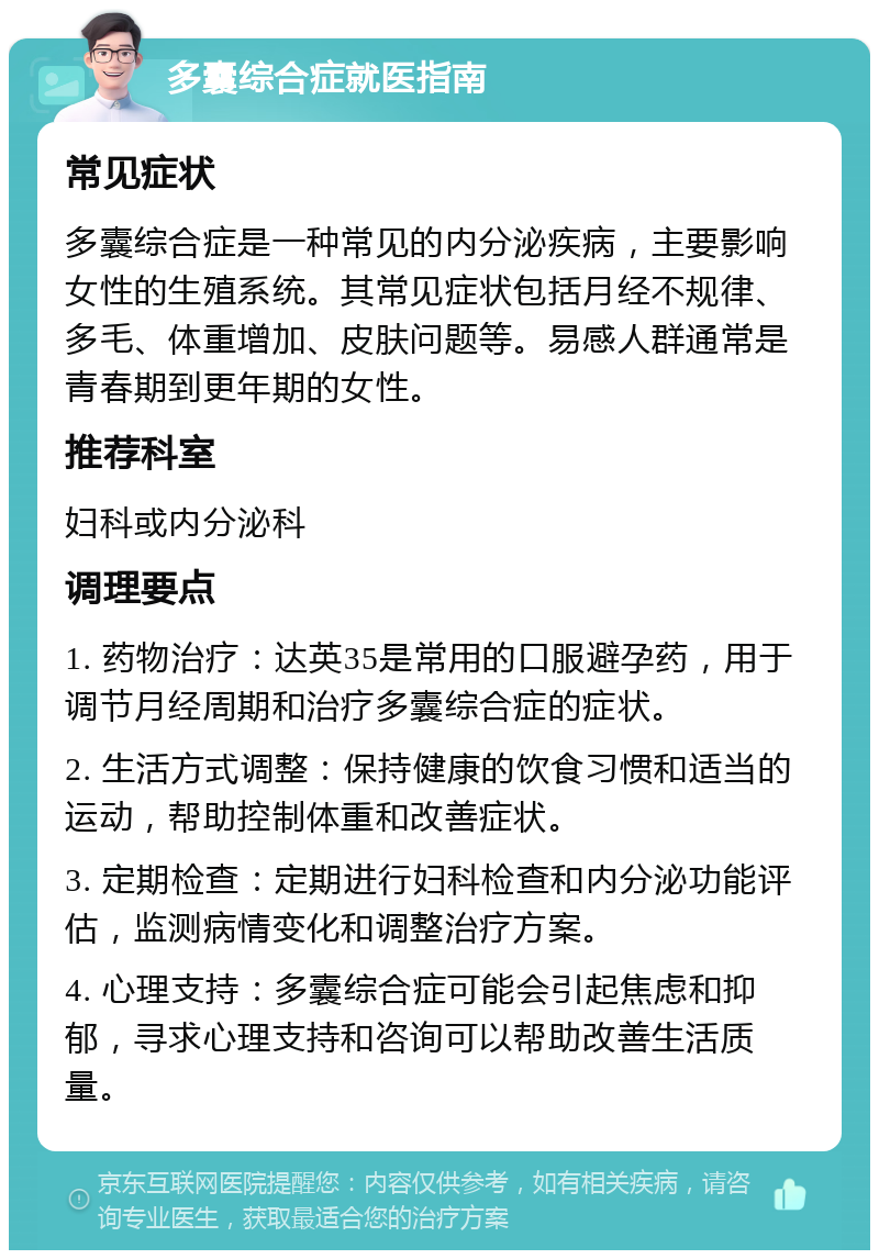 多囊综合症就医指南 常见症状 多囊综合症是一种常见的内分泌疾病，主要影响女性的生殖系统。其常见症状包括月经不规律、多毛、体重增加、皮肤问题等。易感人群通常是青春期到更年期的女性。 推荐科室 妇科或内分泌科 调理要点 1. 药物治疗：达英35是常用的口服避孕药，用于调节月经周期和治疗多囊综合症的症状。 2. 生活方式调整：保持健康的饮食习惯和适当的运动，帮助控制体重和改善症状。 3. 定期检查：定期进行妇科检查和内分泌功能评估，监测病情变化和调整治疗方案。 4. 心理支持：多囊综合症可能会引起焦虑和抑郁，寻求心理支持和咨询可以帮助改善生活质量。