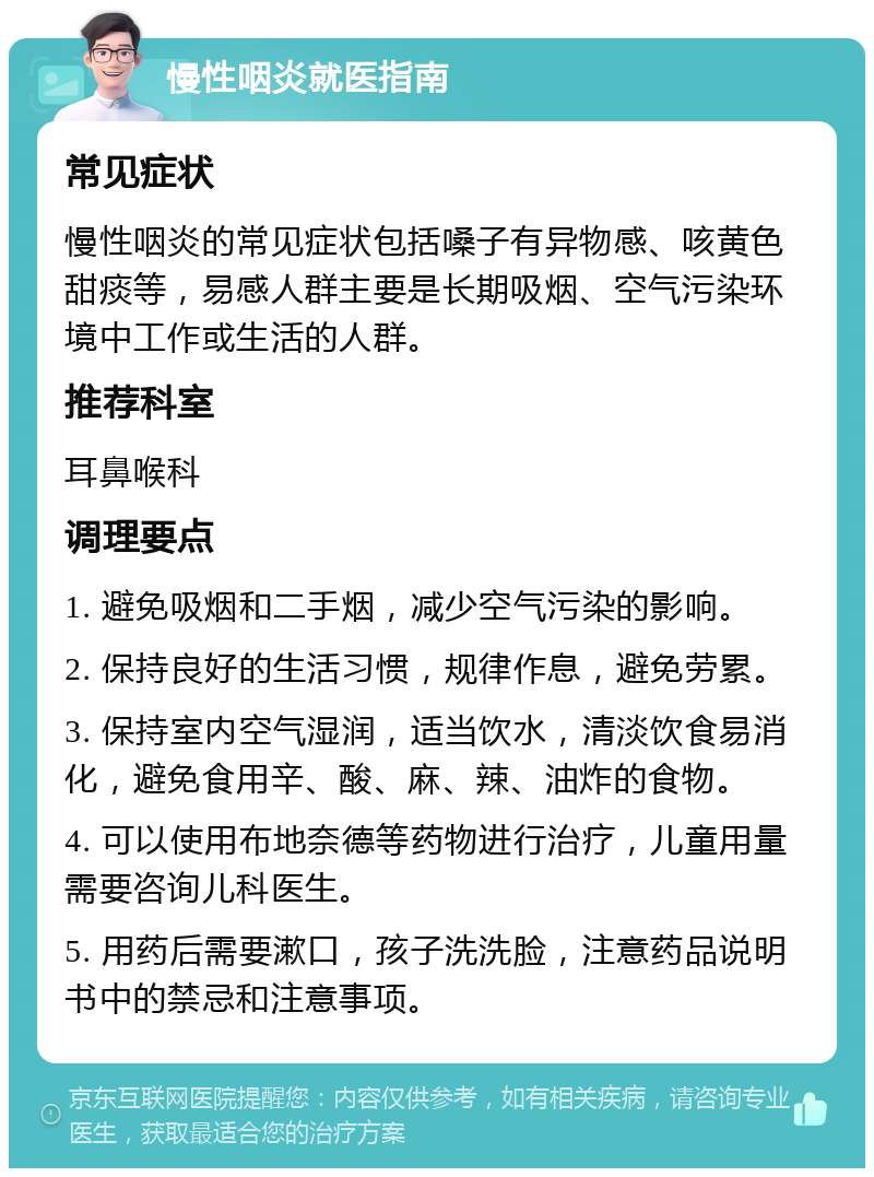 慢性咽炎就医指南 常见症状 慢性咽炎的常见症状包括嗓子有异物感、咳黄色甜痰等，易感人群主要是长期吸烟、空气污染环境中工作或生活的人群。 推荐科室 耳鼻喉科 调理要点 1. 避免吸烟和二手烟，减少空气污染的影响。 2. 保持良好的生活习惯，规律作息，避免劳累。 3. 保持室内空气湿润，适当饮水，清淡饮食易消化，避免食用辛、酸、麻、辣、油炸的食物。 4. 可以使用布地奈德等药物进行治疗，儿童用量需要咨询儿科医生。 5. 用药后需要漱口，孩子洗洗脸，注意药品说明书中的禁忌和注意事项。