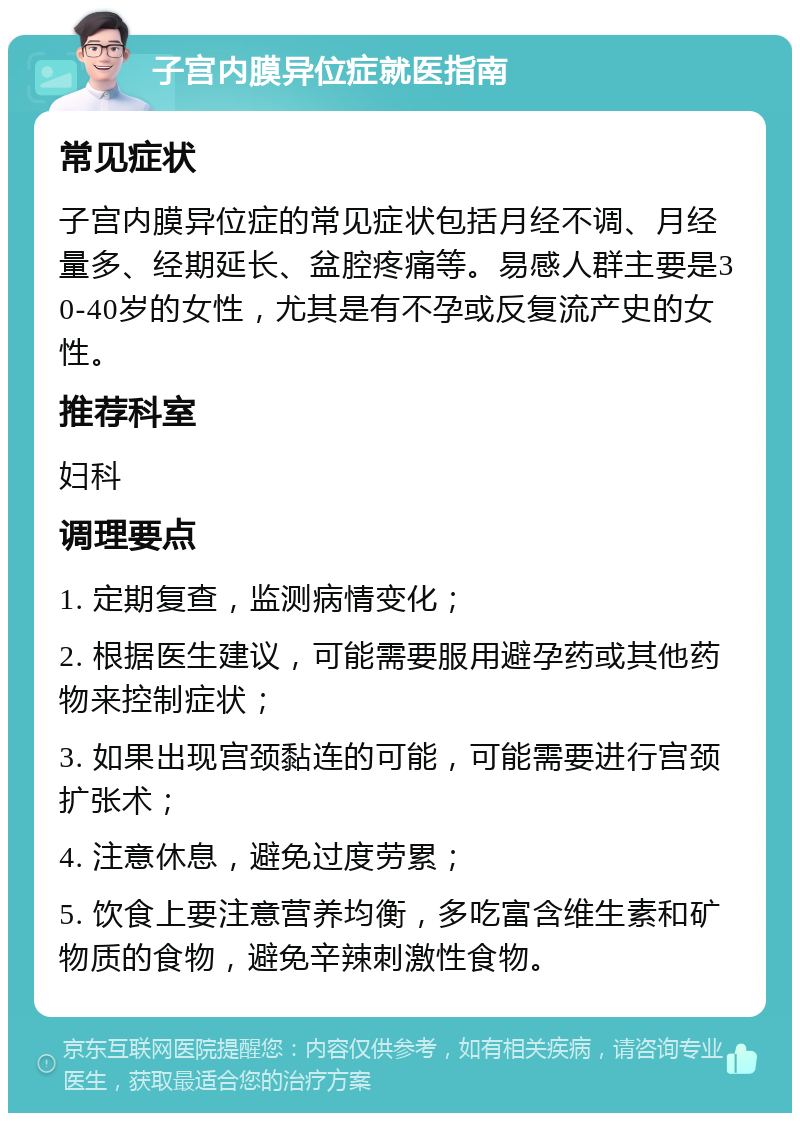 子宫内膜异位症就医指南 常见症状 子宫内膜异位症的常见症状包括月经不调、月经量多、经期延长、盆腔疼痛等。易感人群主要是30-40岁的女性，尤其是有不孕或反复流产史的女性。 推荐科室 妇科 调理要点 1. 定期复查，监测病情变化； 2. 根据医生建议，可能需要服用避孕药或其他药物来控制症状； 3. 如果出现宫颈黏连的可能，可能需要进行宫颈扩张术； 4. 注意休息，避免过度劳累； 5. 饮食上要注意营养均衡，多吃富含维生素和矿物质的食物，避免辛辣刺激性食物。