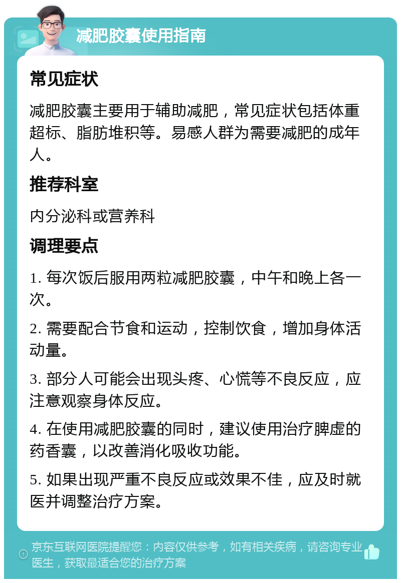 减肥胶囊使用指南 常见症状 减肥胶囊主要用于辅助减肥，常见症状包括体重超标、脂肪堆积等。易感人群为需要减肥的成年人。 推荐科室 内分泌科或营养科 调理要点 1. 每次饭后服用两粒减肥胶囊，中午和晚上各一次。 2. 需要配合节食和运动，控制饮食，增加身体活动量。 3. 部分人可能会出现头疼、心慌等不良反应，应注意观察身体反应。 4. 在使用减肥胶囊的同时，建议使用治疗脾虚的药香囊，以改善消化吸收功能。 5. 如果出现严重不良反应或效果不佳，应及时就医并调整治疗方案。