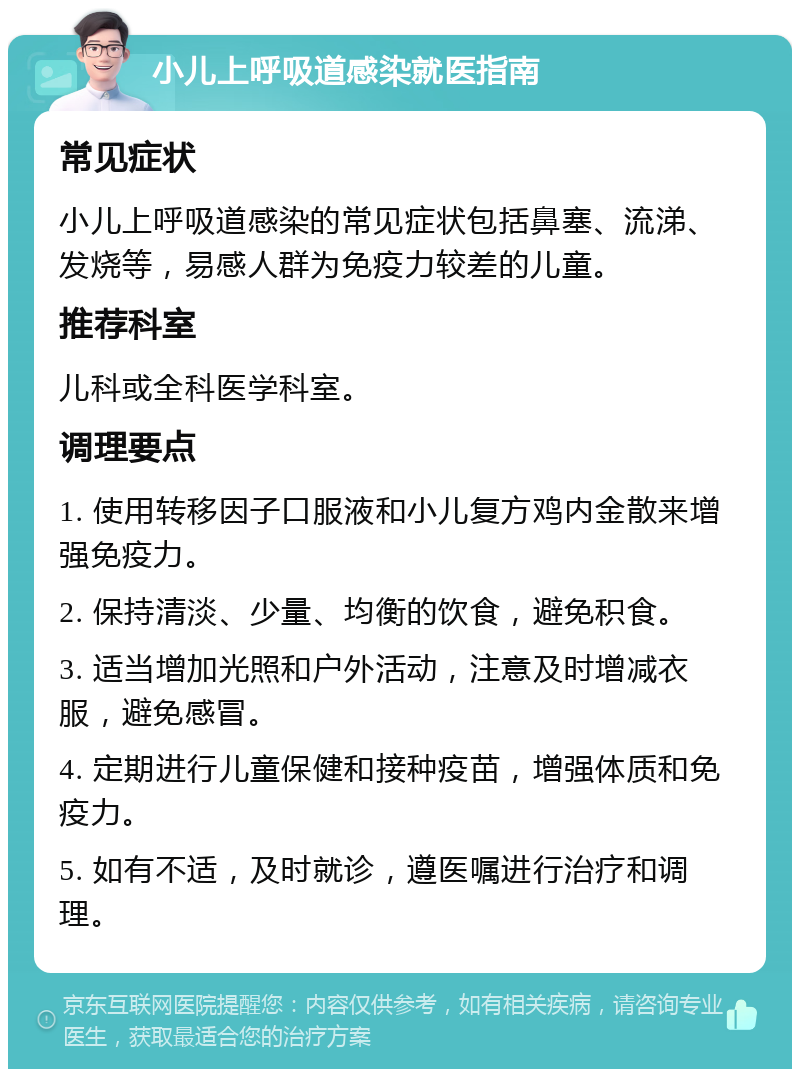 小儿上呼吸道感染就医指南 常见症状 小儿上呼吸道感染的常见症状包括鼻塞、流涕、发烧等，易感人群为免疫力较差的儿童。 推荐科室 儿科或全科医学科室。 调理要点 1. 使用转移因子口服液和小儿复方鸡内金散来增强免疫力。 2. 保持清淡、少量、均衡的饮食，避免积食。 3. 适当增加光照和户外活动，注意及时增减衣服，避免感冒。 4. 定期进行儿童保健和接种疫苗，增强体质和免疫力。 5. 如有不适，及时就诊，遵医嘱进行治疗和调理。