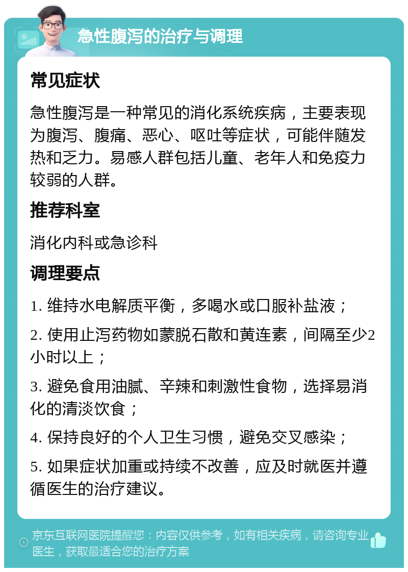 急性腹泻的治疗与调理 常见症状 急性腹泻是一种常见的消化系统疾病，主要表现为腹泻、腹痛、恶心、呕吐等症状，可能伴随发热和乏力。易感人群包括儿童、老年人和免疫力较弱的人群。 推荐科室 消化内科或急诊科 调理要点 1. 维持水电解质平衡，多喝水或口服补盐液； 2. 使用止泻药物如蒙脱石散和黄连素，间隔至少2小时以上； 3. 避免食用油腻、辛辣和刺激性食物，选择易消化的清淡饮食； 4. 保持良好的个人卫生习惯，避免交叉感染； 5. 如果症状加重或持续不改善，应及时就医并遵循医生的治疗建议。