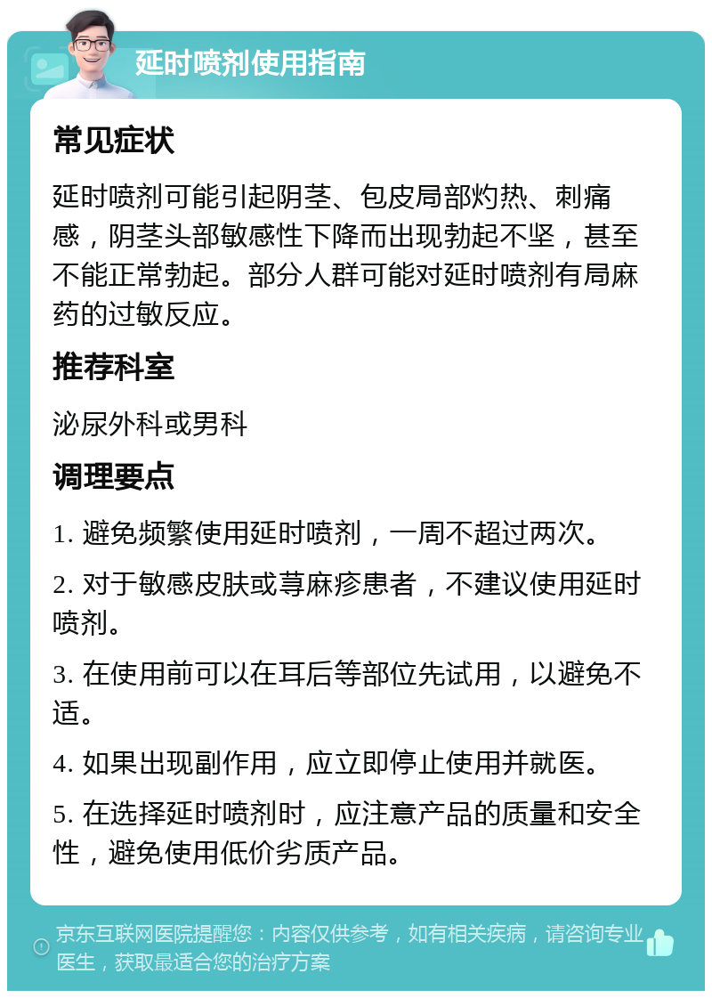 延时喷剂使用指南 常见症状 延时喷剂可能引起阴茎、包皮局部灼热、刺痛感，阴茎头部敏感性下降而出现勃起不坚，甚至不能正常勃起。部分人群可能对延时喷剂有局麻药的过敏反应。 推荐科室 泌尿外科或男科 调理要点 1. 避免频繁使用延时喷剂，一周不超过两次。 2. 对于敏感皮肤或荨麻疹患者，不建议使用延时喷剂。 3. 在使用前可以在耳后等部位先试用，以避免不适。 4. 如果出现副作用，应立即停止使用并就医。 5. 在选择延时喷剂时，应注意产品的质量和安全性，避免使用低价劣质产品。