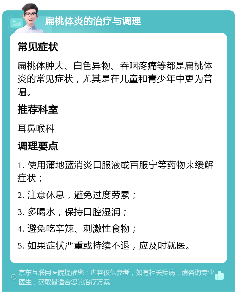 扁桃体炎的治疗与调理 常见症状 扁桃体肿大、白色异物、吞咽疼痛等都是扁桃体炎的常见症状，尤其是在儿童和青少年中更为普遍。 推荐科室 耳鼻喉科 调理要点 1. 使用蒲地蓝消炎口服液或百服宁等药物来缓解症状； 2. 注意休息，避免过度劳累； 3. 多喝水，保持口腔湿润； 4. 避免吃辛辣、刺激性食物； 5. 如果症状严重或持续不退，应及时就医。