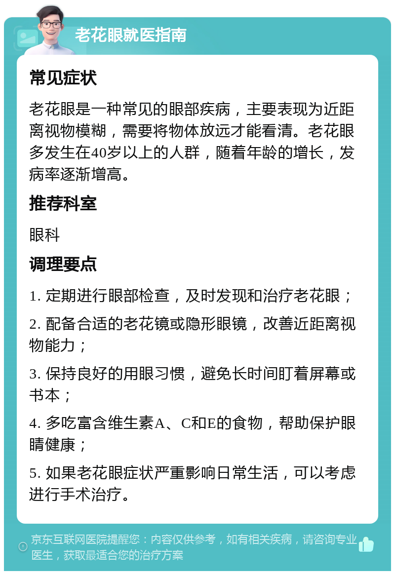 老花眼就医指南 常见症状 老花眼是一种常见的眼部疾病，主要表现为近距离视物模糊，需要将物体放远才能看清。老花眼多发生在40岁以上的人群，随着年龄的增长，发病率逐渐增高。 推荐科室 眼科 调理要点 1. 定期进行眼部检查，及时发现和治疗老花眼； 2. 配备合适的老花镜或隐形眼镜，改善近距离视物能力； 3. 保持良好的用眼习惯，避免长时间盯着屏幕或书本； 4. 多吃富含维生素A、C和E的食物，帮助保护眼睛健康； 5. 如果老花眼症状严重影响日常生活，可以考虑进行手术治疗。