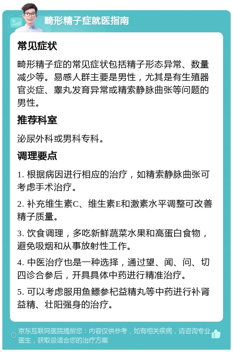 畸形精子症就医指南 常见症状 畸形精子症的常见症状包括精子形态异常、数量减少等。易感人群主要是男性，尤其是有生殖器官炎症、睾丸发育异常或精索静脉曲张等问题的男性。 推荐科室 泌尿外科或男科专科。 调理要点 1. 根据病因进行相应的治疗，如精索静脉曲张可考虑手术治疗。 2. 补充维生素C、维生素E和激素水平调整可改善精子质量。 3. 饮食调理，多吃新鲜蔬菜水果和高蛋白食物，避免吸烟和从事放射性工作。 4. 中医治疗也是一种选择，通过望、闻、问、切四诊合参后，开具具体中药进行精准治疗。 5. 可以考虑服用鱼鳔参杞益精丸等中药进行补肾益精、壮阳强身的治疗。