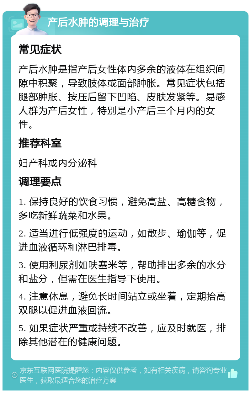 产后水肿的调理与治疗 常见症状 产后水肿是指产后女性体内多余的液体在组织间隙中积聚，导致肢体或面部肿胀。常见症状包括腿部肿胀、按压后留下凹陷、皮肤发紧等。易感人群为产后女性，特别是小产后三个月内的女性。 推荐科室 妇产科或内分泌科 调理要点 1. 保持良好的饮食习惯，避免高盐、高糖食物，多吃新鲜蔬菜和水果。 2. 适当进行低强度的运动，如散步、瑜伽等，促进血液循环和淋巴排毒。 3. 使用利尿剂如呋塞米等，帮助排出多余的水分和盐分，但需在医生指导下使用。 4. 注意休息，避免长时间站立或坐着，定期抬高双腿以促进血液回流。 5. 如果症状严重或持续不改善，应及时就医，排除其他潜在的健康问题。