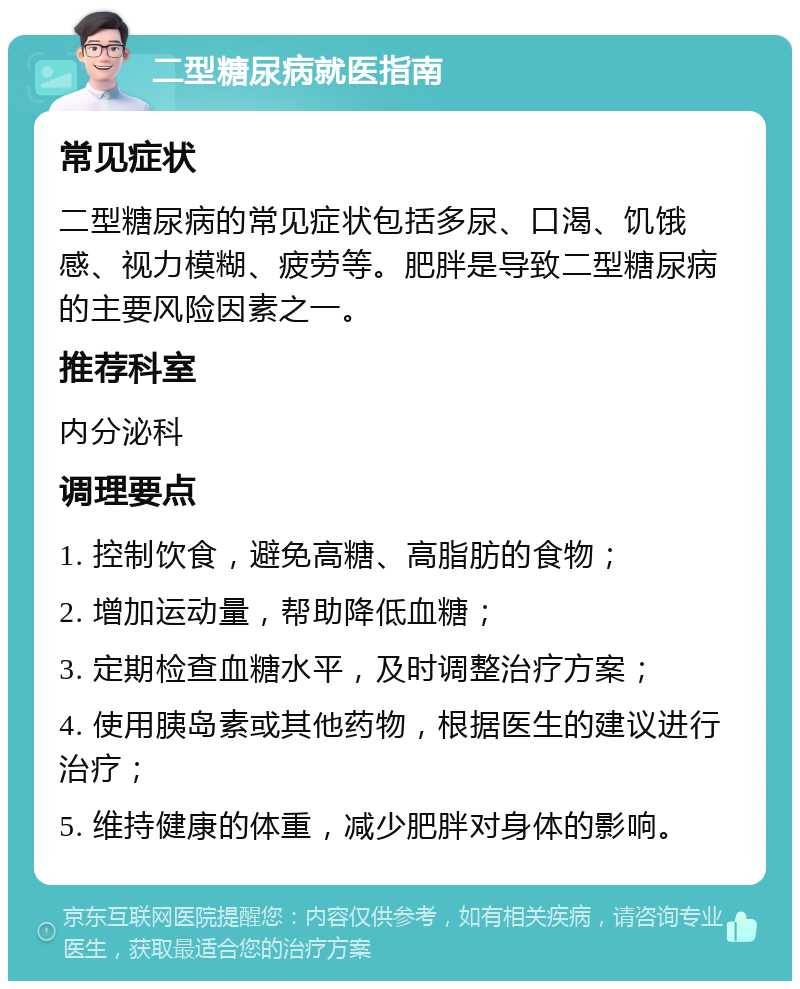 二型糖尿病就医指南 常见症状 二型糖尿病的常见症状包括多尿、口渴、饥饿感、视力模糊、疲劳等。肥胖是导致二型糖尿病的主要风险因素之一。 推荐科室 内分泌科 调理要点 1. 控制饮食，避免高糖、高脂肪的食物； 2. 增加运动量，帮助降低血糖； 3. 定期检查血糖水平，及时调整治疗方案； 4. 使用胰岛素或其他药物，根据医生的建议进行治疗； 5. 维持健康的体重，减少肥胖对身体的影响。