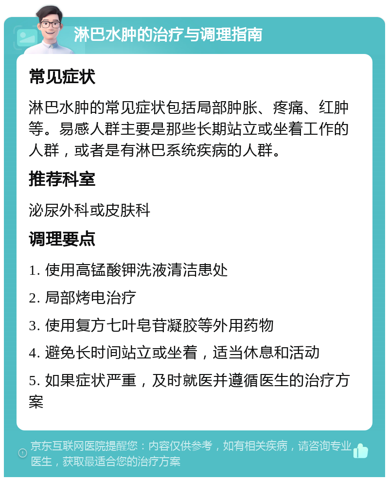 淋巴水肿的治疗与调理指南 常见症状 淋巴水肿的常见症状包括局部肿胀、疼痛、红肿等。易感人群主要是那些长期站立或坐着工作的人群，或者是有淋巴系统疾病的人群。 推荐科室 泌尿外科或皮肤科 调理要点 1. 使用高锰酸钾洗液清洁患处 2. 局部烤电治疗 3. 使用复方七叶皂苷凝胶等外用药物 4. 避免长时间站立或坐着，适当休息和活动 5. 如果症状严重，及时就医并遵循医生的治疗方案