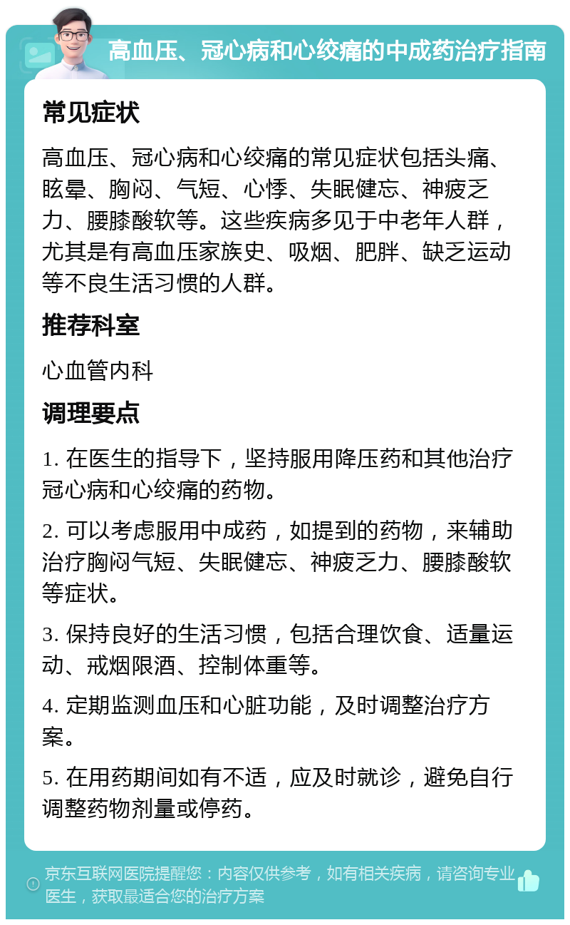 高血压、冠心病和心绞痛的中成药治疗指南 常见症状 高血压、冠心病和心绞痛的常见症状包括头痛、眩晕、胸闷、气短、心悸、失眠健忘、神疲乏力、腰膝酸软等。这些疾病多见于中老年人群，尤其是有高血压家族史、吸烟、肥胖、缺乏运动等不良生活习惯的人群。 推荐科室 心血管内科 调理要点 1. 在医生的指导下，坚持服用降压药和其他治疗冠心病和心绞痛的药物。 2. 可以考虑服用中成药，如提到的药物，来辅助治疗胸闷气短、失眠健忘、神疲乏力、腰膝酸软等症状。 3. 保持良好的生活习惯，包括合理饮食、适量运动、戒烟限酒、控制体重等。 4. 定期监测血压和心脏功能，及时调整治疗方案。 5. 在用药期间如有不适，应及时就诊，避免自行调整药物剂量或停药。