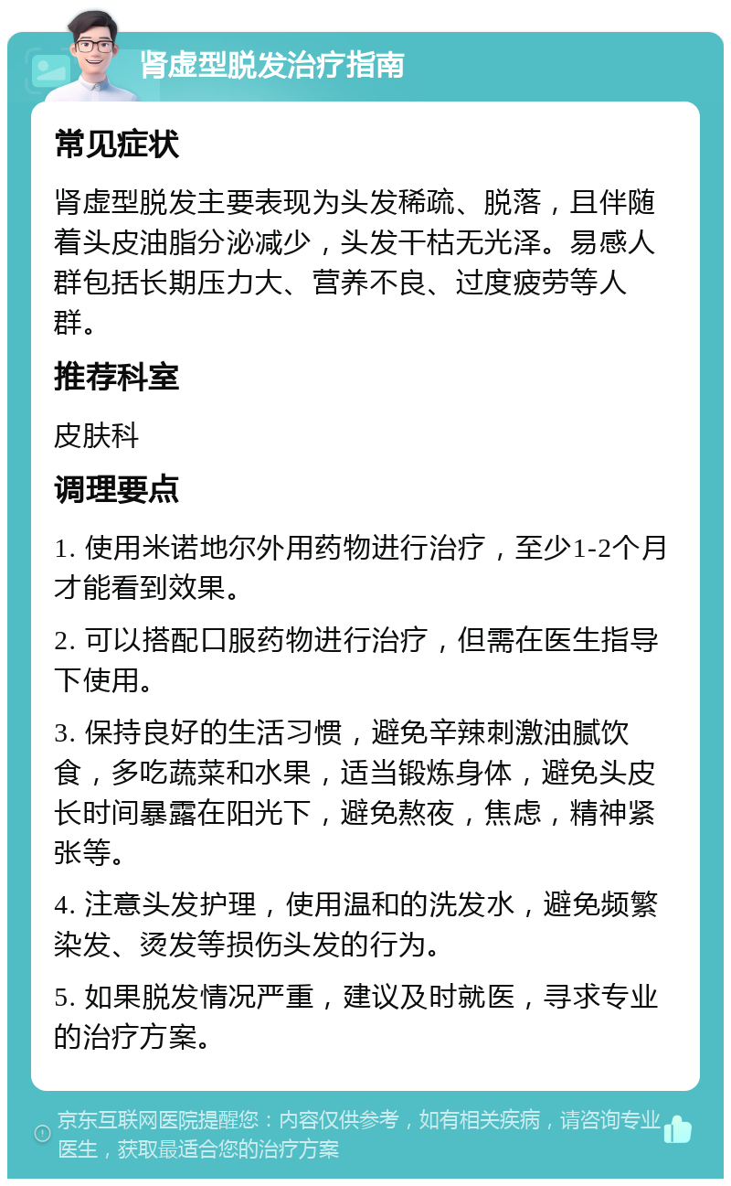 肾虚型脱发治疗指南 常见症状 肾虚型脱发主要表现为头发稀疏、脱落，且伴随着头皮油脂分泌减少，头发干枯无光泽。易感人群包括长期压力大、营养不良、过度疲劳等人群。 推荐科室 皮肤科 调理要点 1. 使用米诺地尔外用药物进行治疗，至少1-2个月才能看到效果。 2. 可以搭配口服药物进行治疗，但需在医生指导下使用。 3. 保持良好的生活习惯，避免辛辣刺激油腻饮食，多吃蔬菜和水果，适当锻炼身体，避免头皮长时间暴露在阳光下，避免熬夜，焦虑，精神紧张等。 4. 注意头发护理，使用温和的洗发水，避免频繁染发、烫发等损伤头发的行为。 5. 如果脱发情况严重，建议及时就医，寻求专业的治疗方案。