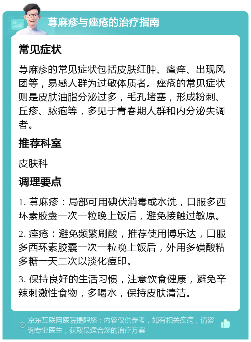 荨麻疹与痤疮的治疗指南 常见症状 荨麻疹的常见症状包括皮肤红肿、瘙痒、出现风团等，易感人群为过敏体质者。痤疮的常见症状则是皮肤油脂分泌过多，毛孔堵塞，形成粉刺、丘疹、脓疱等，多见于青春期人群和内分泌失调者。 推荐科室 皮肤科 调理要点 1. 荨麻疹：局部可用碘伏消毒或水洗，口服多西环素胶囊一次一粒晚上饭后，避免接触过敏原。 2. 痤疮：避免频繁刷酸，推荐使用博乐达，口服多西环素胶囊一次一粒晚上饭后，外用多磺酸粘多糖一天二次以淡化痘印。 3. 保持良好的生活习惯，注意饮食健康，避免辛辣刺激性食物，多喝水，保持皮肤清洁。