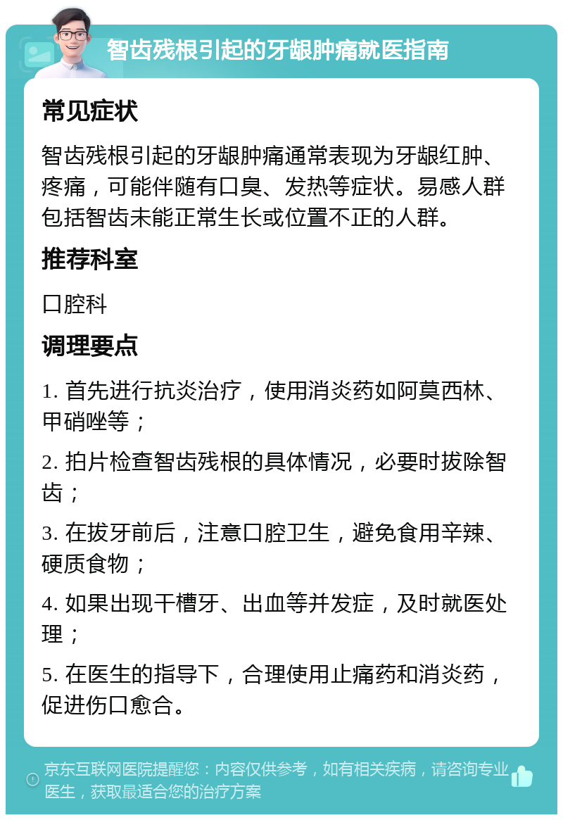 智齿残根引起的牙龈肿痛就医指南 常见症状 智齿残根引起的牙龈肿痛通常表现为牙龈红肿、疼痛，可能伴随有口臭、发热等症状。易感人群包括智齿未能正常生长或位置不正的人群。 推荐科室 口腔科 调理要点 1. 首先进行抗炎治疗，使用消炎药如阿莫西林、甲硝唑等； 2. 拍片检查智齿残根的具体情况，必要时拔除智齿； 3. 在拔牙前后，注意口腔卫生，避免食用辛辣、硬质食物； 4. 如果出现干槽牙、出血等并发症，及时就医处理； 5. 在医生的指导下，合理使用止痛药和消炎药，促进伤口愈合。