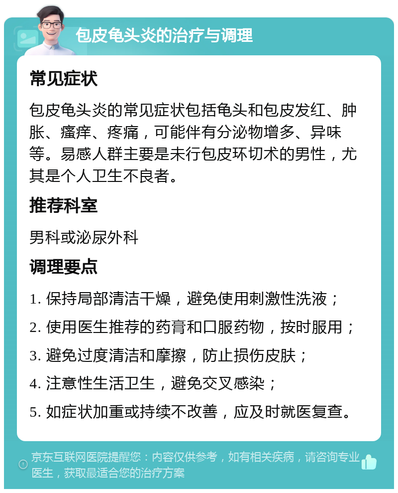 包皮龟头炎的治疗与调理 常见症状 包皮龟头炎的常见症状包括龟头和包皮发红、肿胀、瘙痒、疼痛，可能伴有分泌物增多、异味等。易感人群主要是未行包皮环切术的男性，尤其是个人卫生不良者。 推荐科室 男科或泌尿外科 调理要点 1. 保持局部清洁干燥，避免使用刺激性洗液； 2. 使用医生推荐的药膏和口服药物，按时服用； 3. 避免过度清洁和摩擦，防止损伤皮肤； 4. 注意性生活卫生，避免交叉感染； 5. 如症状加重或持续不改善，应及时就医复查。