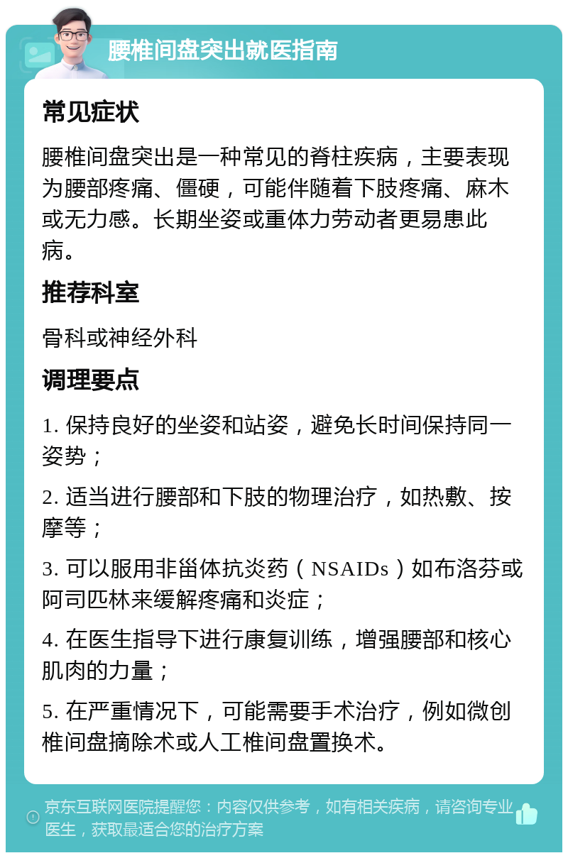 腰椎间盘突出就医指南 常见症状 腰椎间盘突出是一种常见的脊柱疾病，主要表现为腰部疼痛、僵硬，可能伴随着下肢疼痛、麻木或无力感。长期坐姿或重体力劳动者更易患此病。 推荐科室 骨科或神经外科 调理要点 1. 保持良好的坐姿和站姿，避免长时间保持同一姿势； 2. 适当进行腰部和下肢的物理治疗，如热敷、按摩等； 3. 可以服用非甾体抗炎药（NSAIDs）如布洛芬或阿司匹林来缓解疼痛和炎症； 4. 在医生指导下进行康复训练，增强腰部和核心肌肉的力量； 5. 在严重情况下，可能需要手术治疗，例如微创椎间盘摘除术或人工椎间盘置换术。