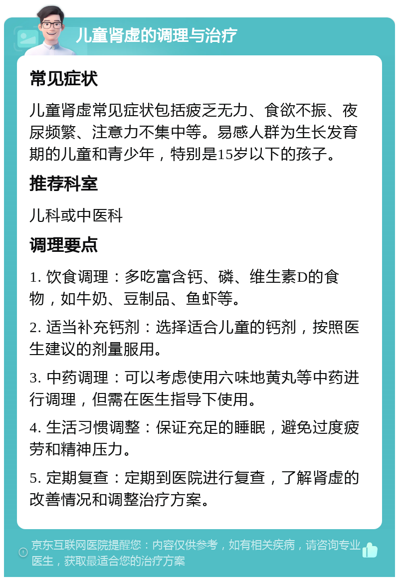 儿童肾虚的调理与治疗 常见症状 儿童肾虚常见症状包括疲乏无力、食欲不振、夜尿频繁、注意力不集中等。易感人群为生长发育期的儿童和青少年，特别是15岁以下的孩子。 推荐科室 儿科或中医科 调理要点 1. 饮食调理：多吃富含钙、磷、维生素D的食物，如牛奶、豆制品、鱼虾等。 2. 适当补充钙剂：选择适合儿童的钙剂，按照医生建议的剂量服用。 3. 中药调理：可以考虑使用六味地黄丸等中药进行调理，但需在医生指导下使用。 4. 生活习惯调整：保证充足的睡眠，避免过度疲劳和精神压力。 5. 定期复查：定期到医院进行复查，了解肾虚的改善情况和调整治疗方案。