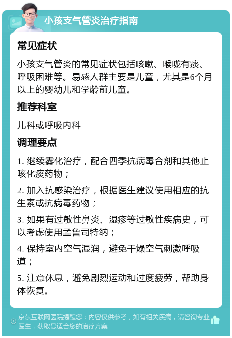 小孩支气管炎治疗指南 常见症状 小孩支气管炎的常见症状包括咳嗽、喉咙有痰、呼吸困难等。易感人群主要是儿童，尤其是6个月以上的婴幼儿和学龄前儿童。 推荐科室 儿科或呼吸内科 调理要点 1. 继续雾化治疗，配合四季抗病毒合剂和其他止咳化痰药物； 2. 加入抗感染治疗，根据医生建议使用相应的抗生素或抗病毒药物； 3. 如果有过敏性鼻炎、湿疹等过敏性疾病史，可以考虑使用孟鲁司特纳； 4. 保持室内空气湿润，避免干燥空气刺激呼吸道； 5. 注意休息，避免剧烈运动和过度疲劳，帮助身体恢复。