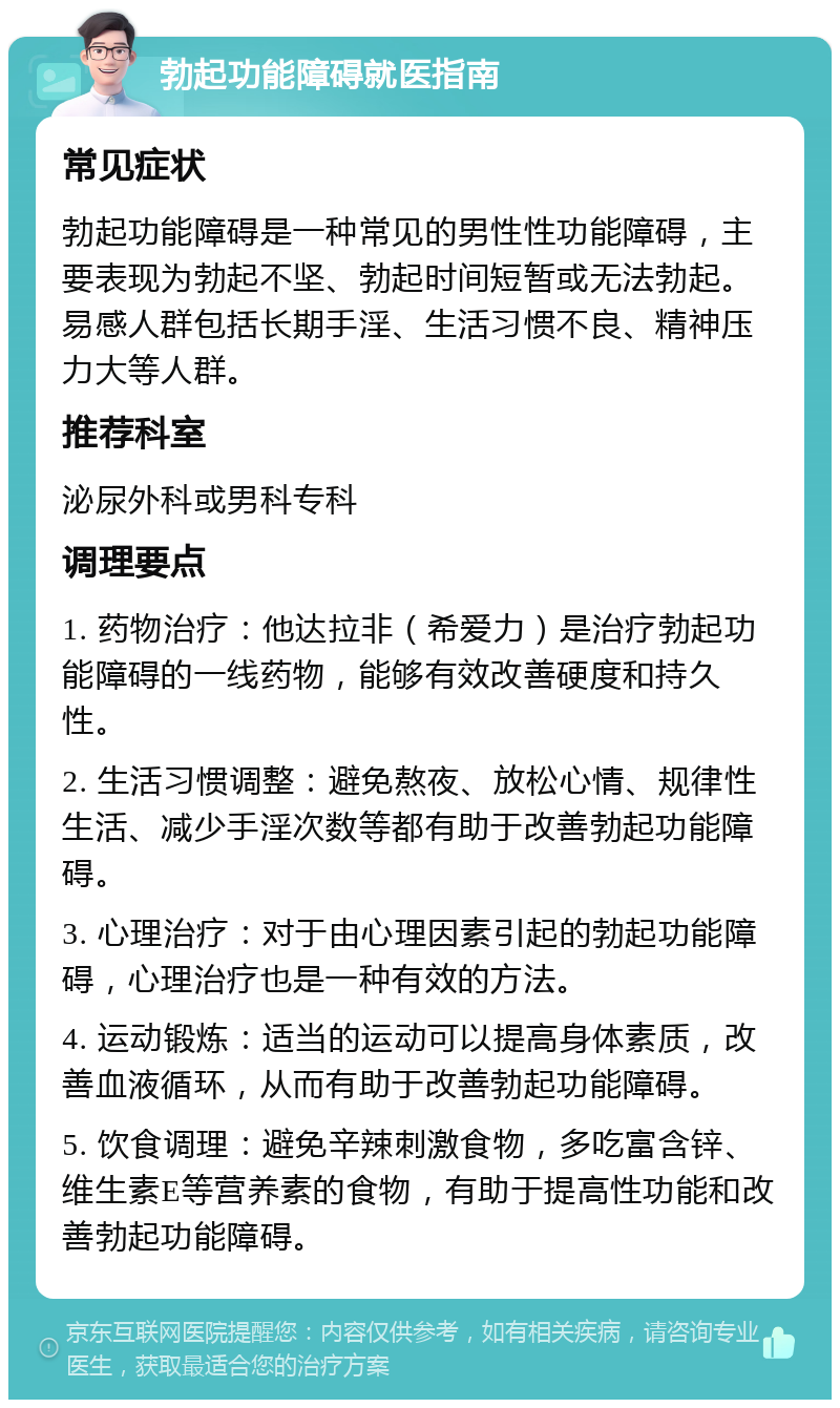 勃起功能障碍就医指南 常见症状 勃起功能障碍是一种常见的男性性功能障碍，主要表现为勃起不坚、勃起时间短暂或无法勃起。易感人群包括长期手淫、生活习惯不良、精神压力大等人群。 推荐科室 泌尿外科或男科专科 调理要点 1. 药物治疗：他达拉非（希爱力）是治疗勃起功能障碍的一线药物，能够有效改善硬度和持久性。 2. 生活习惯调整：避免熬夜、放松心情、规律性生活、减少手淫次数等都有助于改善勃起功能障碍。 3. 心理治疗：对于由心理因素引起的勃起功能障碍，心理治疗也是一种有效的方法。 4. 运动锻炼：适当的运动可以提高身体素质，改善血液循环，从而有助于改善勃起功能障碍。 5. 饮食调理：避免辛辣刺激食物，多吃富含锌、维生素E等营养素的食物，有助于提高性功能和改善勃起功能障碍。