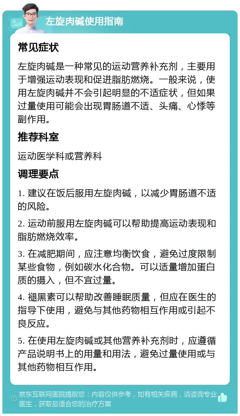 左旋肉碱使用指南 常见症状 左旋肉碱是一种常见的运动营养补充剂，主要用于增强运动表现和促进脂肪燃烧。一般来说，使用左旋肉碱并不会引起明显的不适症状，但如果过量使用可能会出现胃肠道不适、头痛、心悸等副作用。 推荐科室 运动医学科或营养科 调理要点 1. 建议在饭后服用左旋肉碱，以减少胃肠道不适的风险。 2. 运动前服用左旋肉碱可以帮助提高运动表现和脂肪燃烧效率。 3. 在减肥期间，应注意均衡饮食，避免过度限制某些食物，例如碳水化合物。可以适量增加蛋白质的摄入，但不宜过量。 4. 褪黑素可以帮助改善睡眠质量，但应在医生的指导下使用，避免与其他药物相互作用或引起不良反应。 5. 在使用左旋肉碱或其他营养补充剂时，应遵循产品说明书上的用量和用法，避免过量使用或与其他药物相互作用。