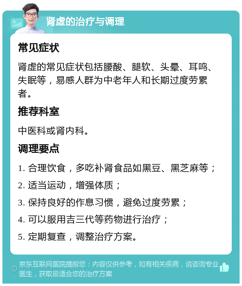 肾虚的治疗与调理 常见症状 肾虚的常见症状包括腰酸、腿软、头晕、耳鸣、失眠等，易感人群为中老年人和长期过度劳累者。 推荐科室 中医科或肾内科。 调理要点 1. 合理饮食，多吃补肾食品如黑豆、黑芝麻等； 2. 适当运动，增强体质； 3. 保持良好的作息习惯，避免过度劳累； 4. 可以服用吉三代等药物进行治疗； 5. 定期复查，调整治疗方案。