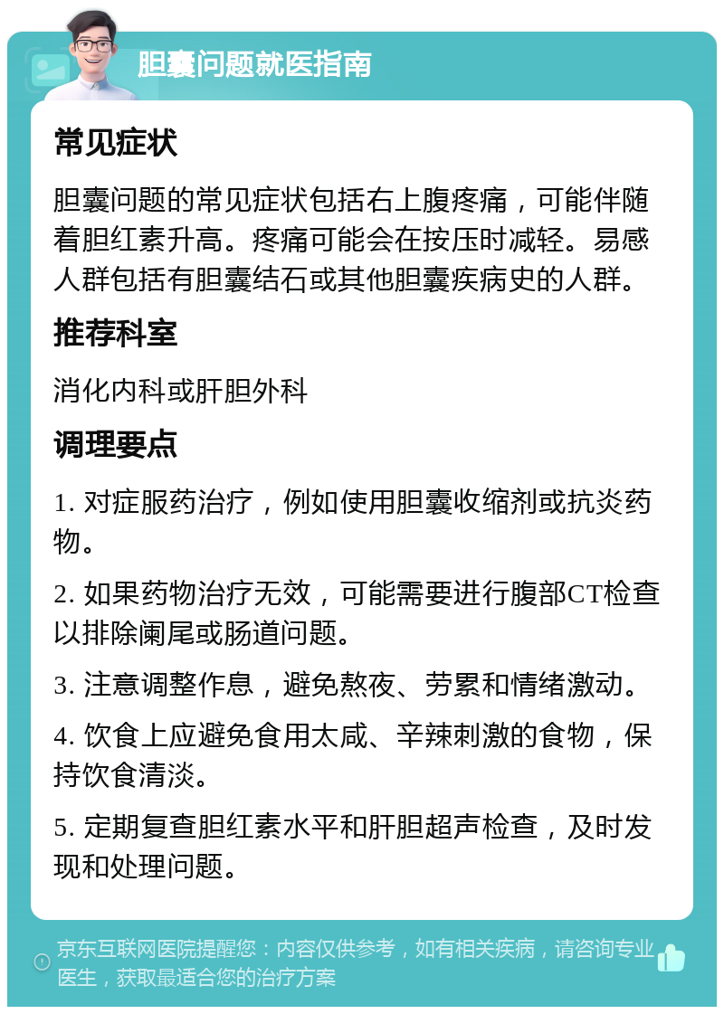 胆囊问题就医指南 常见症状 胆囊问题的常见症状包括右上腹疼痛，可能伴随着胆红素升高。疼痛可能会在按压时减轻。易感人群包括有胆囊结石或其他胆囊疾病史的人群。 推荐科室 消化内科或肝胆外科 调理要点 1. 对症服药治疗，例如使用胆囊收缩剂或抗炎药物。 2. 如果药物治疗无效，可能需要进行腹部CT检查以排除阑尾或肠道问题。 3. 注意调整作息，避免熬夜、劳累和情绪激动。 4. 饮食上应避免食用太咸、辛辣刺激的食物，保持饮食清淡。 5. 定期复查胆红素水平和肝胆超声检查，及时发现和处理问题。