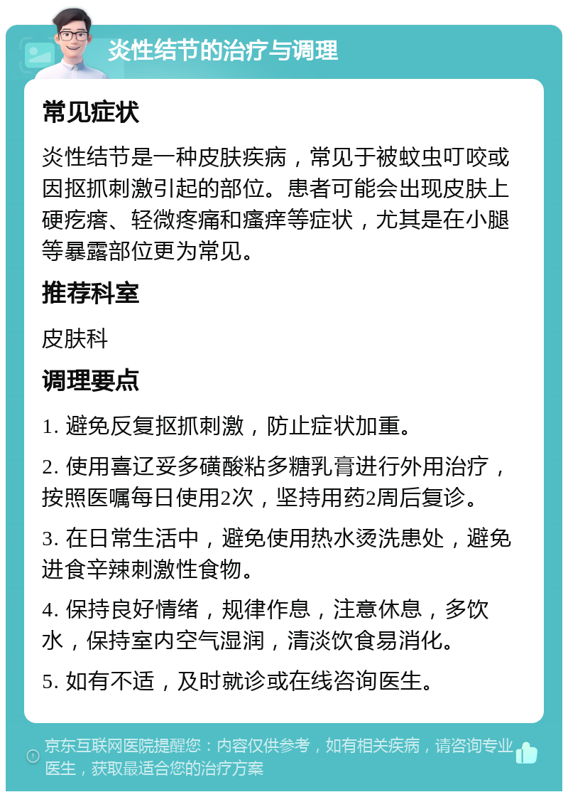 炎性结节的治疗与调理 常见症状 炎性结节是一种皮肤疾病，常见于被蚊虫叮咬或因抠抓刺激引起的部位。患者可能会出现皮肤上硬疙瘩、轻微疼痛和瘙痒等症状，尤其是在小腿等暴露部位更为常见。 推荐科室 皮肤科 调理要点 1. 避免反复抠抓刺激，防止症状加重。 2. 使用喜辽妥多磺酸粘多糖乳膏进行外用治疗，按照医嘱每日使用2次，坚持用药2周后复诊。 3. 在日常生活中，避免使用热水烫洗患处，避免进食辛辣刺激性食物。 4. 保持良好情绪，规律作息，注意休息，多饮水，保持室内空气湿润，清淡饮食易消化。 5. 如有不适，及时就诊或在线咨询医生。