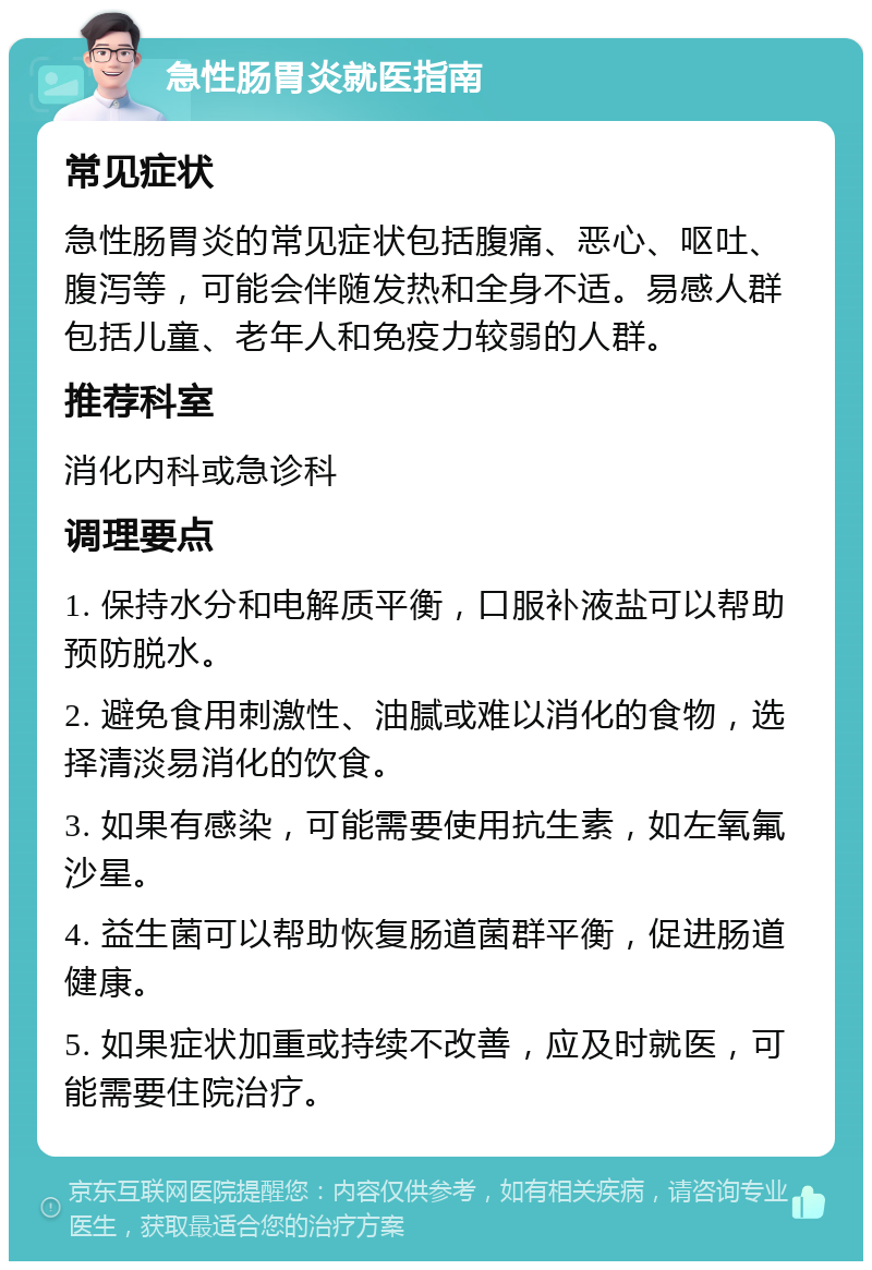 急性肠胃炎就医指南 常见症状 急性肠胃炎的常见症状包括腹痛、恶心、呕吐、腹泻等，可能会伴随发热和全身不适。易感人群包括儿童、老年人和免疫力较弱的人群。 推荐科室 消化内科或急诊科 调理要点 1. 保持水分和电解质平衡，口服补液盐可以帮助预防脱水。 2. 避免食用刺激性、油腻或难以消化的食物，选择清淡易消化的饮食。 3. 如果有感染，可能需要使用抗生素，如左氧氟沙星。 4. 益生菌可以帮助恢复肠道菌群平衡，促进肠道健康。 5. 如果症状加重或持续不改善，应及时就医，可能需要住院治疗。