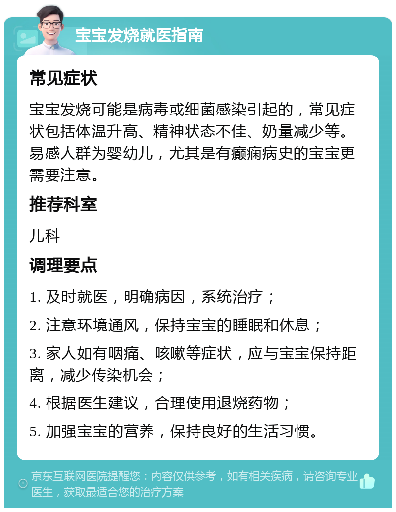 宝宝发烧就医指南 常见症状 宝宝发烧可能是病毒或细菌感染引起的，常见症状包括体温升高、精神状态不佳、奶量减少等。易感人群为婴幼儿，尤其是有癫痫病史的宝宝更需要注意。 推荐科室 儿科 调理要点 1. 及时就医，明确病因，系统治疗； 2. 注意环境通风，保持宝宝的睡眠和休息； 3. 家人如有咽痛、咳嗽等症状，应与宝宝保持距离，减少传染机会； 4. 根据医生建议，合理使用退烧药物； 5. 加强宝宝的营养，保持良好的生活习惯。