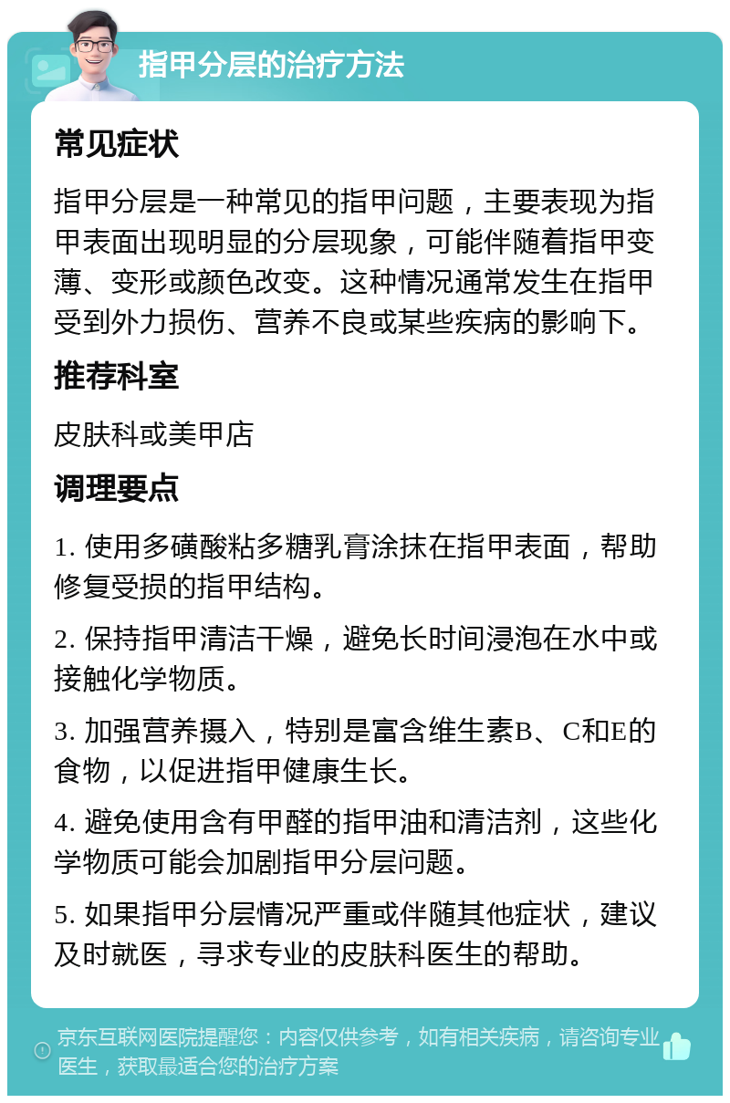 指甲分层的治疗方法 常见症状 指甲分层是一种常见的指甲问题，主要表现为指甲表面出现明显的分层现象，可能伴随着指甲变薄、变形或颜色改变。这种情况通常发生在指甲受到外力损伤、营养不良或某些疾病的影响下。 推荐科室 皮肤科或美甲店 调理要点 1. 使用多磺酸粘多糖乳膏涂抹在指甲表面，帮助修复受损的指甲结构。 2. 保持指甲清洁干燥，避免长时间浸泡在水中或接触化学物质。 3. 加强营养摄入，特别是富含维生素B、C和E的食物，以促进指甲健康生长。 4. 避免使用含有甲醛的指甲油和清洁剂，这些化学物质可能会加剧指甲分层问题。 5. 如果指甲分层情况严重或伴随其他症状，建议及时就医，寻求专业的皮肤科医生的帮助。