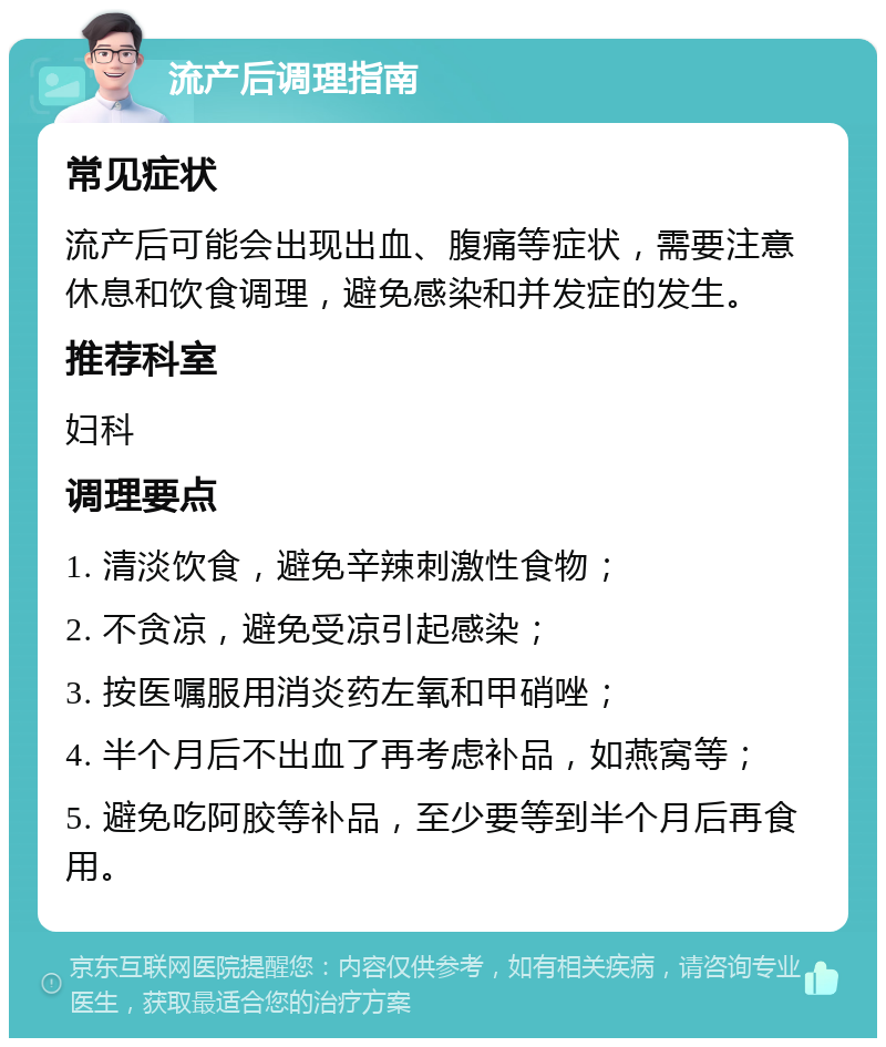 流产后调理指南 常见症状 流产后可能会出现出血、腹痛等症状，需要注意休息和饮食调理，避免感染和并发症的发生。 推荐科室 妇科 调理要点 1. 清淡饮食，避免辛辣刺激性食物； 2. 不贪凉，避免受凉引起感染； 3. 按医嘱服用消炎药左氧和甲硝唑； 4. 半个月后不出血了再考虑补品，如燕窝等； 5. 避免吃阿胶等补品，至少要等到半个月后再食用。