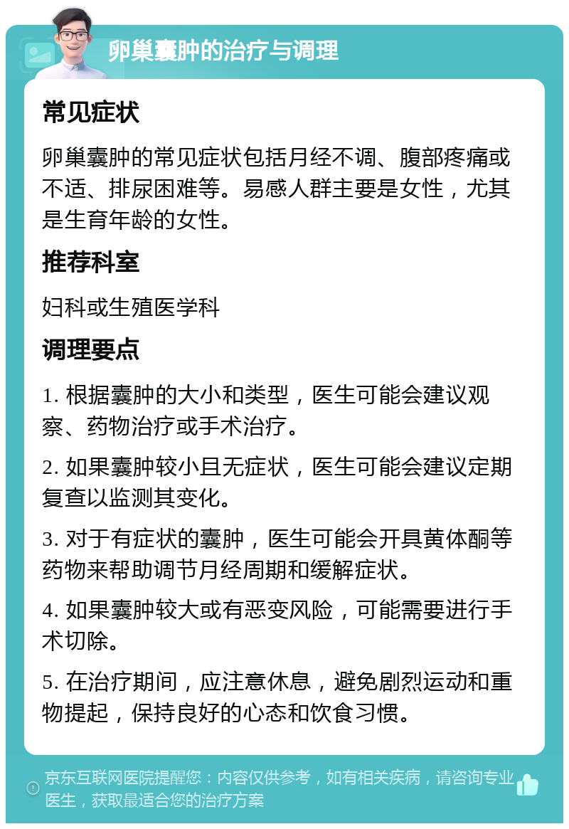 卵巢囊肿的治疗与调理 常见症状 卵巢囊肿的常见症状包括月经不调、腹部疼痛或不适、排尿困难等。易感人群主要是女性，尤其是生育年龄的女性。 推荐科室 妇科或生殖医学科 调理要点 1. 根据囊肿的大小和类型，医生可能会建议观察、药物治疗或手术治疗。 2. 如果囊肿较小且无症状，医生可能会建议定期复查以监测其变化。 3. 对于有症状的囊肿，医生可能会开具黄体酮等药物来帮助调节月经周期和缓解症状。 4. 如果囊肿较大或有恶变风险，可能需要进行手术切除。 5. 在治疗期间，应注意休息，避免剧烈运动和重物提起，保持良好的心态和饮食习惯。