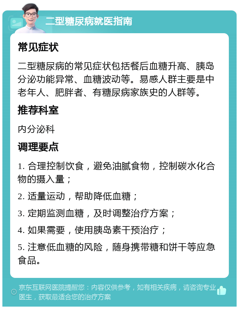 二型糖尿病就医指南 常见症状 二型糖尿病的常见症状包括餐后血糖升高、胰岛分泌功能异常、血糖波动等。易感人群主要是中老年人、肥胖者、有糖尿病家族史的人群等。 推荐科室 内分泌科 调理要点 1. 合理控制饮食，避免油腻食物，控制碳水化合物的摄入量； 2. 适量运动，帮助降低血糖； 3. 定期监测血糖，及时调整治疗方案； 4. 如果需要，使用胰岛素干预治疗； 5. 注意低血糖的风险，随身携带糖和饼干等应急食品。