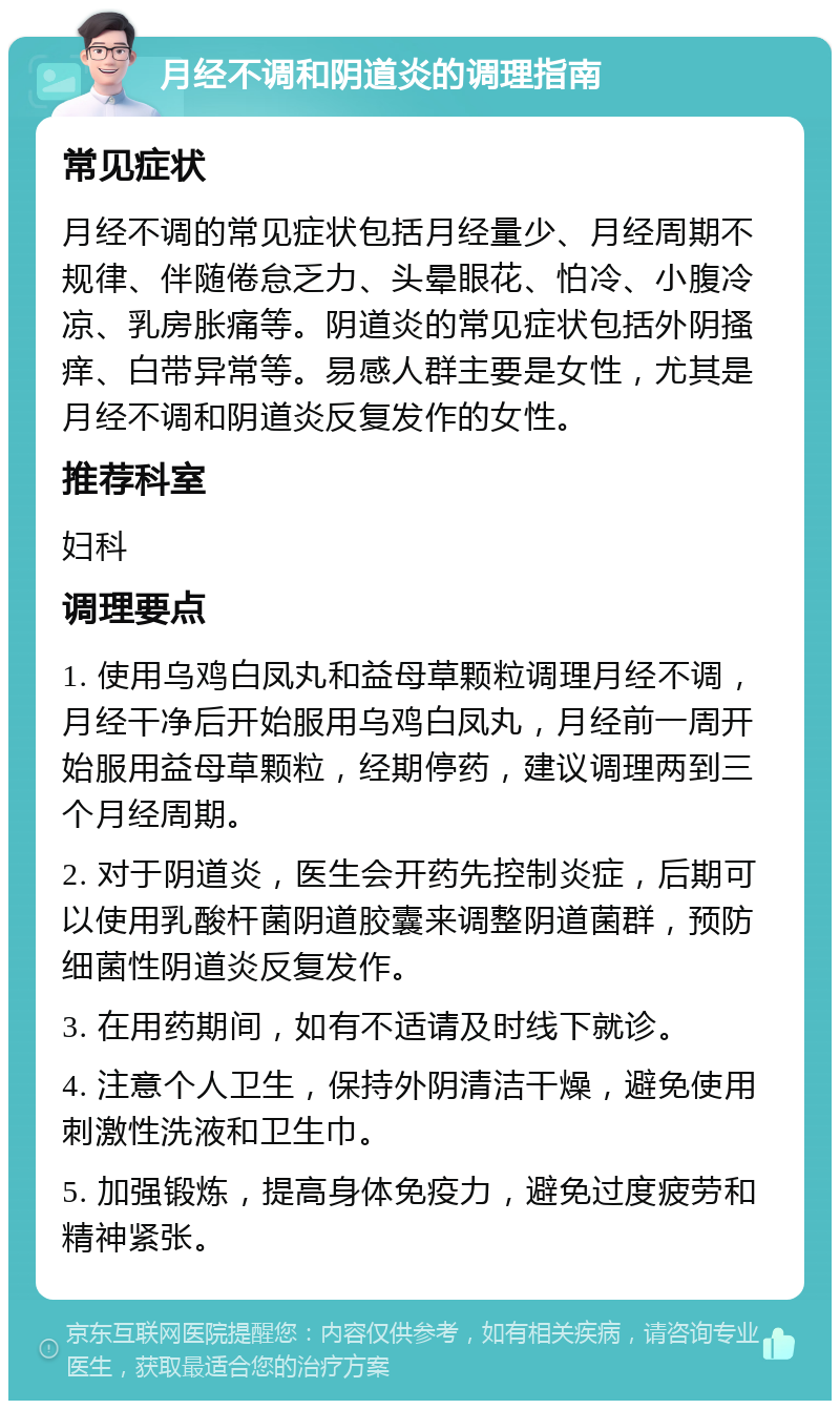 月经不调和阴道炎的调理指南 常见症状 月经不调的常见症状包括月经量少、月经周期不规律、伴随倦怠乏力、头晕眼花、怕冷、小腹冷凉、乳房胀痛等。阴道炎的常见症状包括外阴搔痒、白带异常等。易感人群主要是女性，尤其是月经不调和阴道炎反复发作的女性。 推荐科室 妇科 调理要点 1. 使用乌鸡白凤丸和益母草颗粒调理月经不调，月经干净后开始服用乌鸡白凤丸，月经前一周开始服用益母草颗粒，经期停药，建议调理两到三个月经周期。 2. 对于阴道炎，医生会开药先控制炎症，后期可以使用乳酸杆菌阴道胶囊来调整阴道菌群，预防细菌性阴道炎反复发作。 3. 在用药期间，如有不适请及时线下就诊。 4. 注意个人卫生，保持外阴清洁干燥，避免使用刺激性洗液和卫生巾。 5. 加强锻炼，提高身体免疫力，避免过度疲劳和精神紧张。